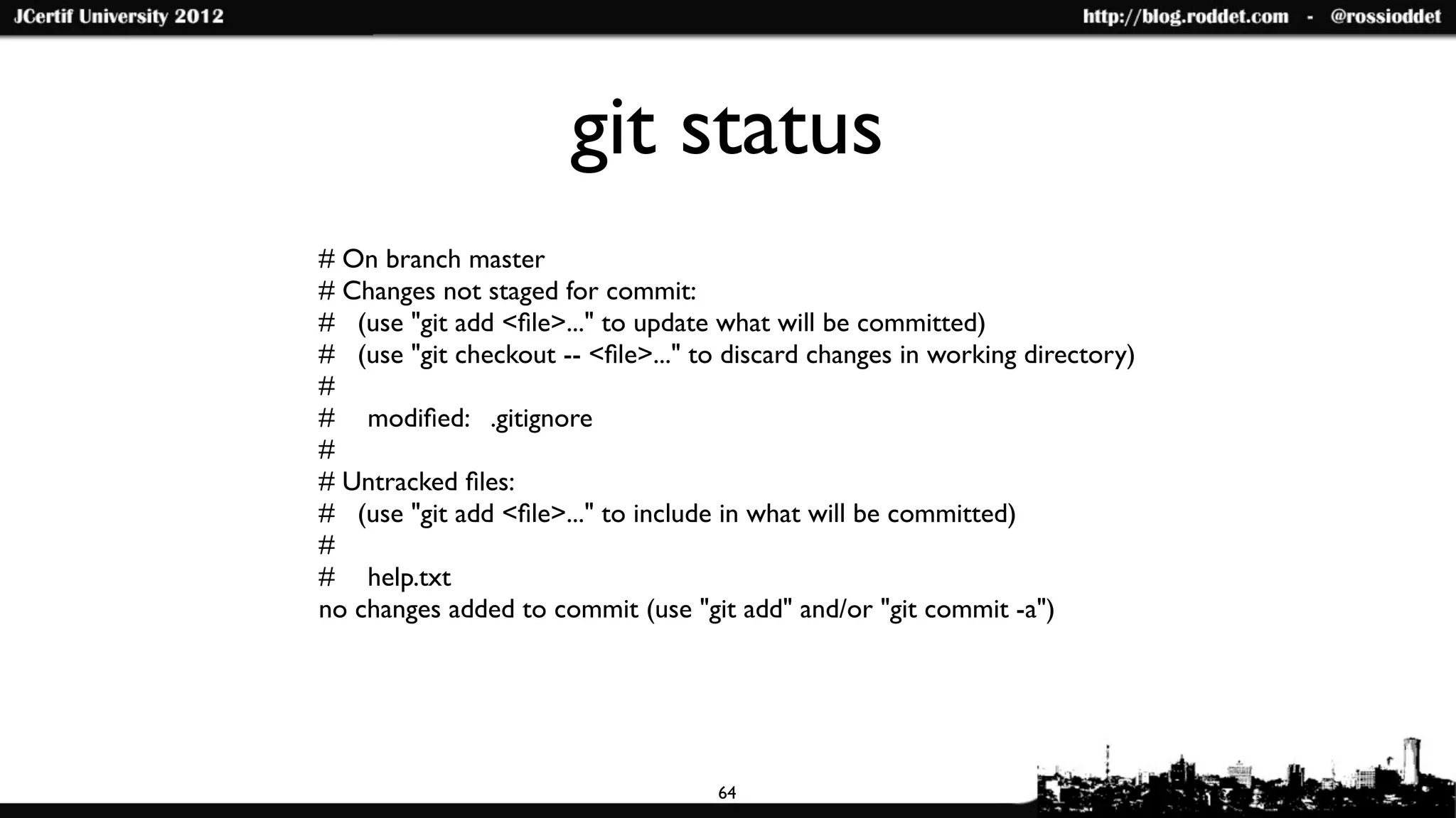 git status
# On branch master
# Changes not staged for commit:
# (use "git add <ﬁle>..." to update what will be committed)
# (use "git checkout -- <ﬁle>..." to discard changes in working directory)
#
#	

 modiﬁed: .gitignore
#
# Untracked ﬁles:
# (use "git add <ﬁle>..." to include in what will be committed)
#
#	

 help.txt
no changes added to commit (use "git add" and/or "git commit -a")




                                    64
 
