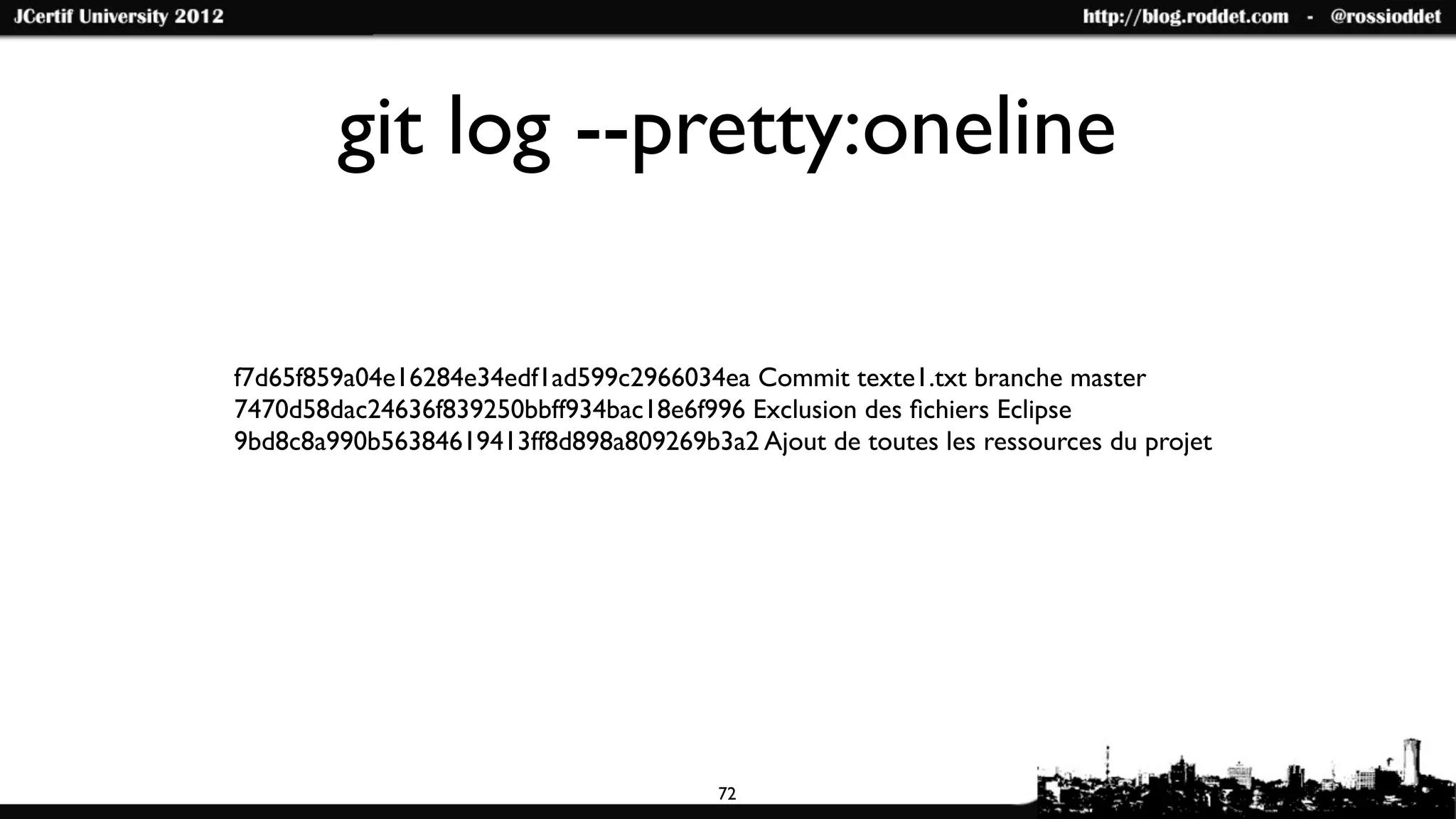 git log --pretty:oneline

f7d65f859a04e16284e34edf1ad599c2966034ea Commit texte1.txt branche master
7470d58dac24636f839250bbff934bac18e6f996 Exclusion des ﬁchiers Eclipse
9bd8c8a990b56384619413ff8d898a809269b3a2 Ajout de toutes les ressources du projet




                                        72
 