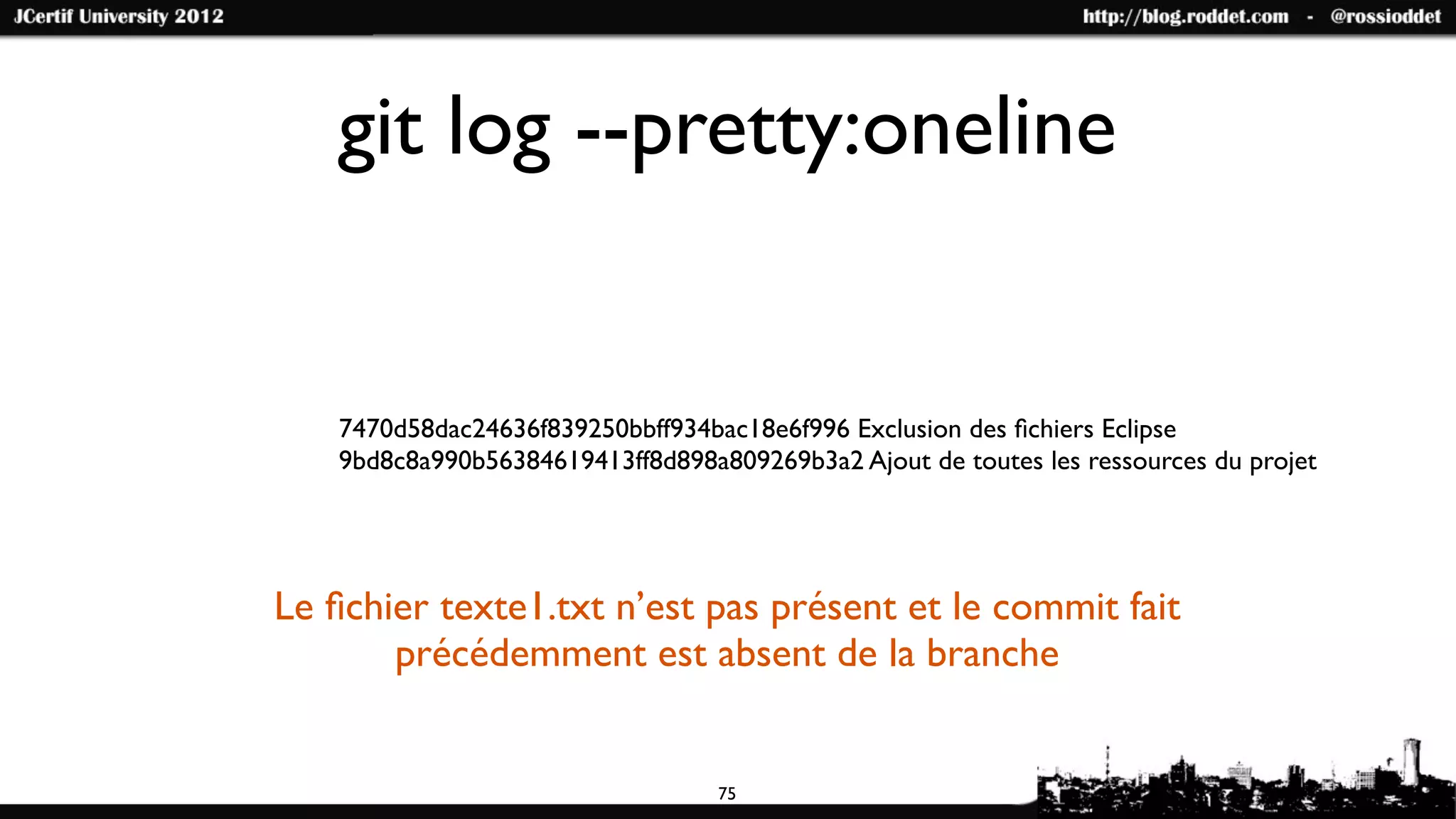 git log --pretty:oneline


   7470d58dac24636f839250bbff934bac18e6f996 Exclusion des ﬁchiers Eclipse
   9bd8c8a990b56384619413ff8d898a809269b3a2 Ajout de toutes les ressources du projet




Le ﬁchier texte1.txt n’est pas présent et le commit fait
       précédemment est absent de la branche


                                  75
 