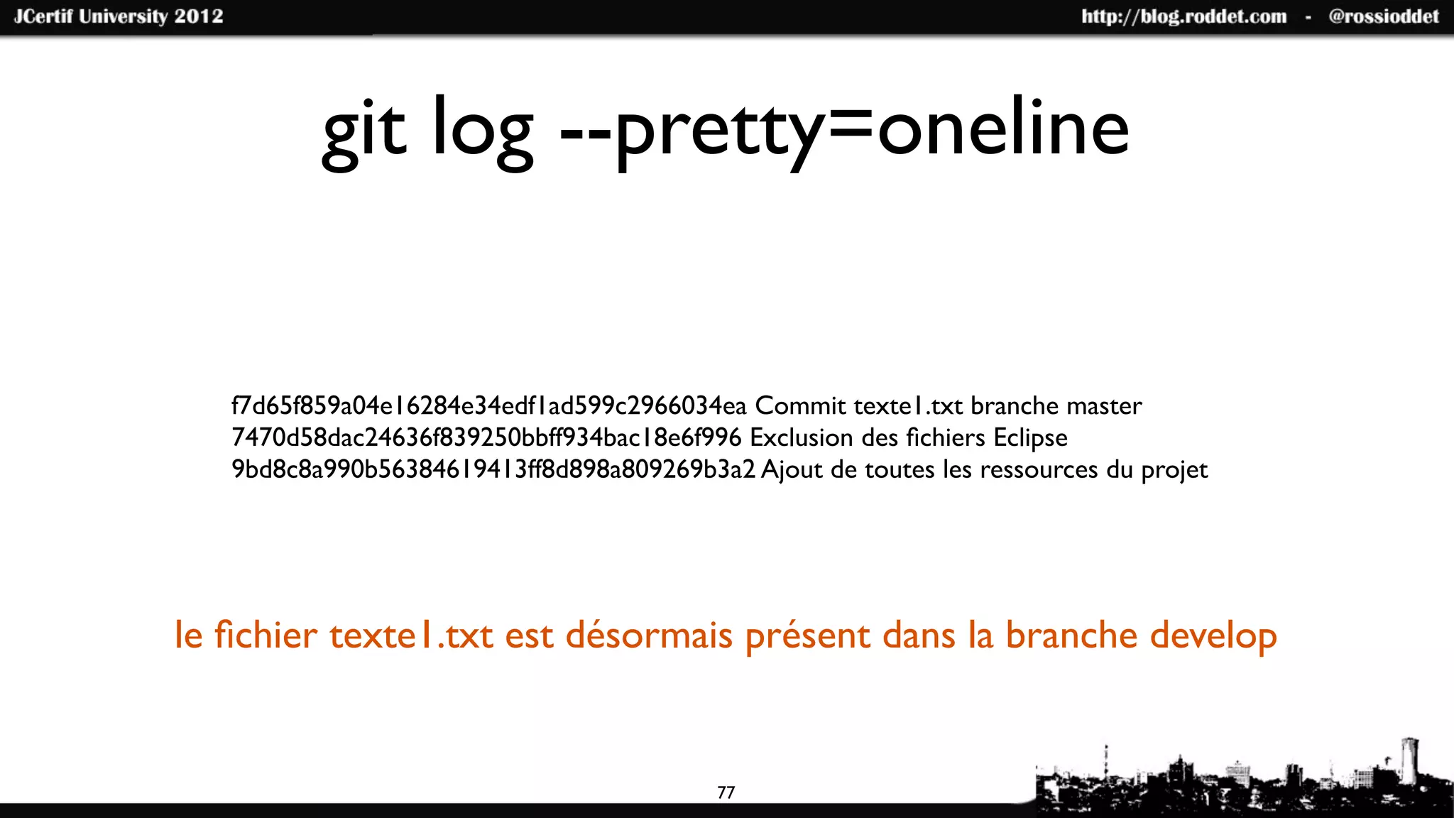 git log --pretty=oneline


   f7d65f859a04e16284e34edf1ad599c2966034ea Commit texte1.txt branche master
   7470d58dac24636f839250bbff934bac18e6f996 Exclusion des ﬁchiers Eclipse
   9bd8c8a990b56384619413ff8d898a809269b3a2 Ajout de toutes les ressources du projet




le ﬁchier texte1.txt est désormais présent dans la branche develop


                                           77
 