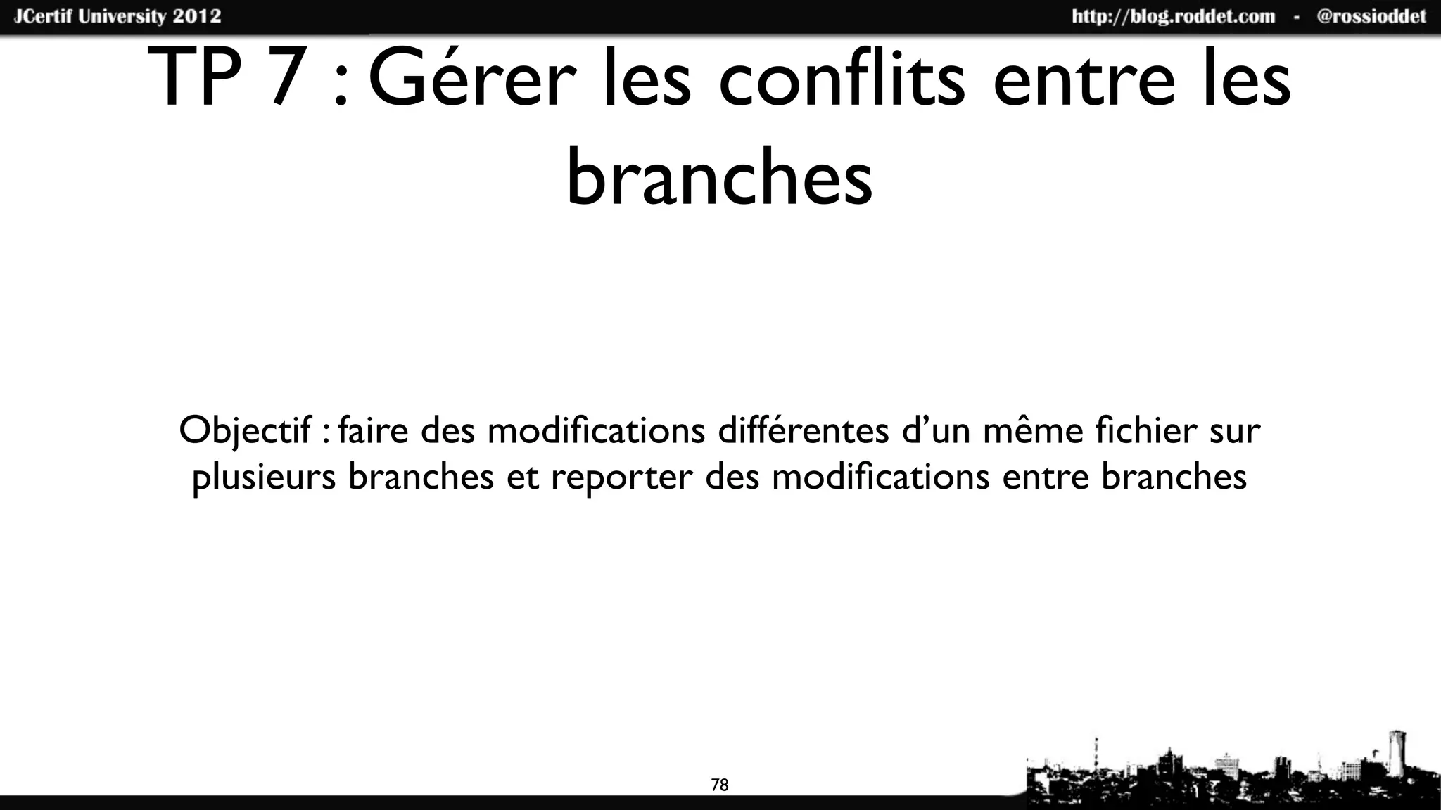 TP 7 : Gérer les conﬂits entre les
            branches

Objectif : faire des modiﬁcations différentes d’un même ﬁchier sur
plusieurs branches et reporter des modiﬁcations entre branches




                                78
 