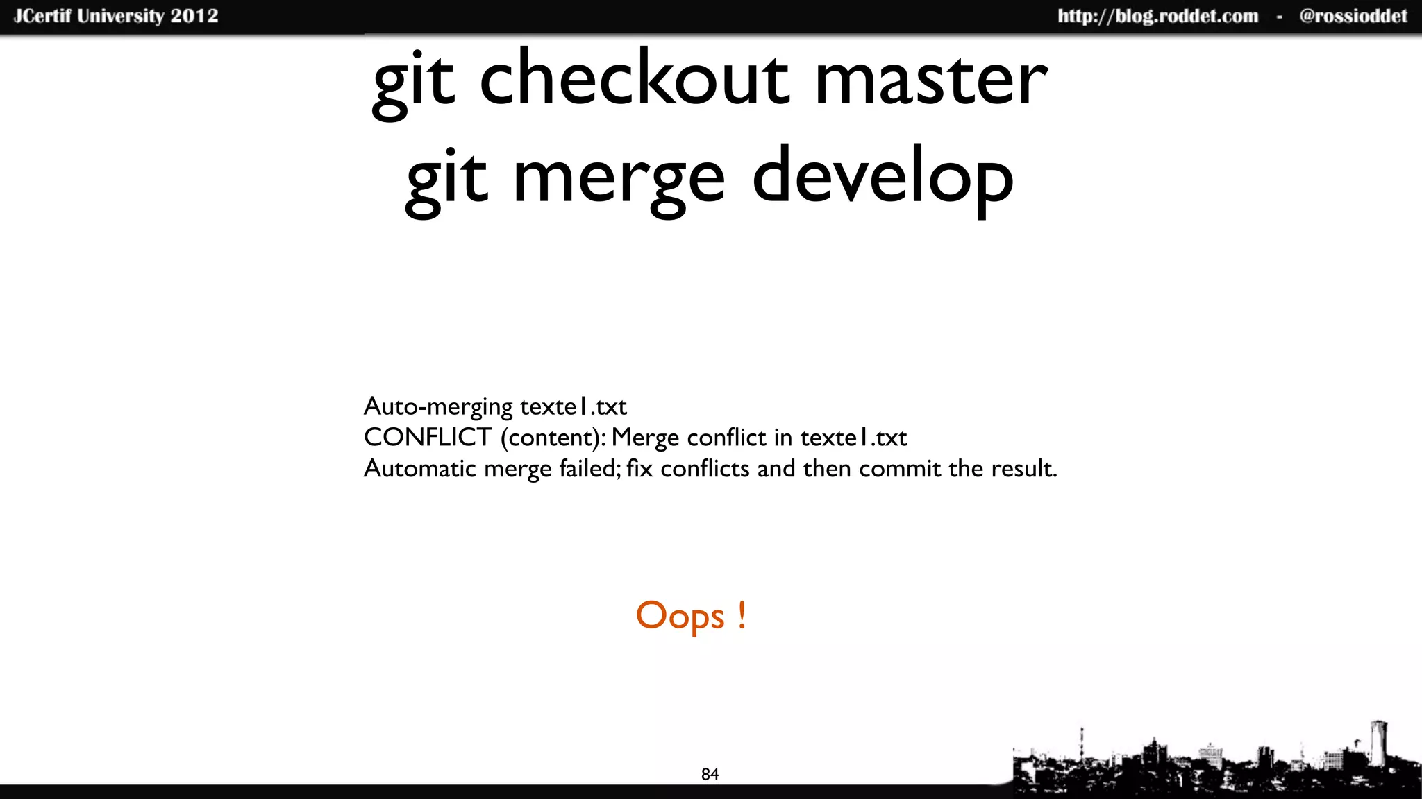git checkout master
 git merge develop

Auto-merging texte1.txt
CONFLICT (content): Merge conﬂict in texte1.txt
Automatic merge failed; ﬁx conﬂicts and then commit the result.




                        Oops !


                              84
 