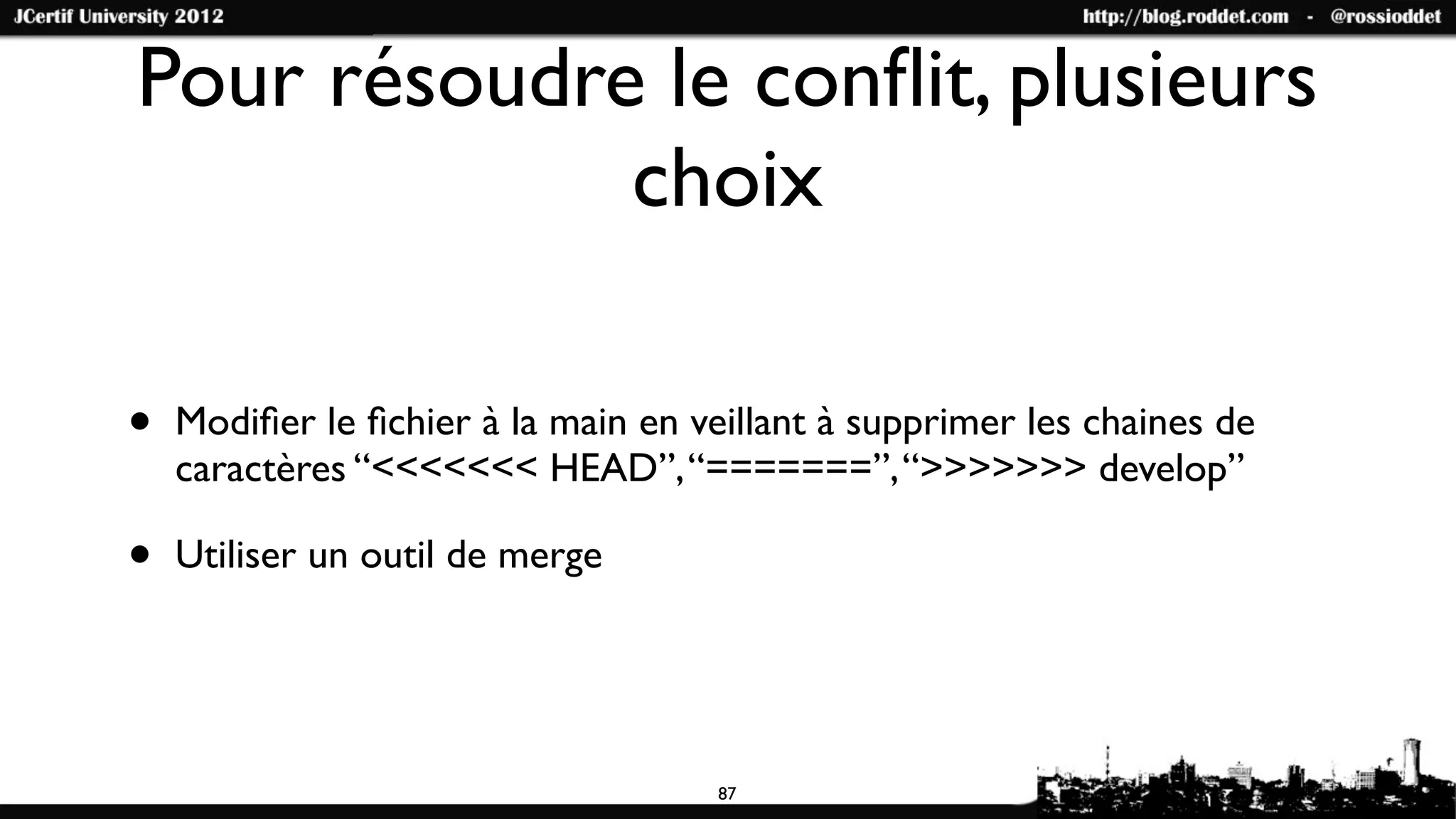 Pour résoudre le conﬂit, plusieurs
             choix

•   Modiﬁer le ﬁchier à la main en veillant à supprimer les chaines de
    caractères “<<<<<<< HEAD”, “=======”, “>>>>>>> develop”

•   Utiliser un outil de merge




                                     87
 