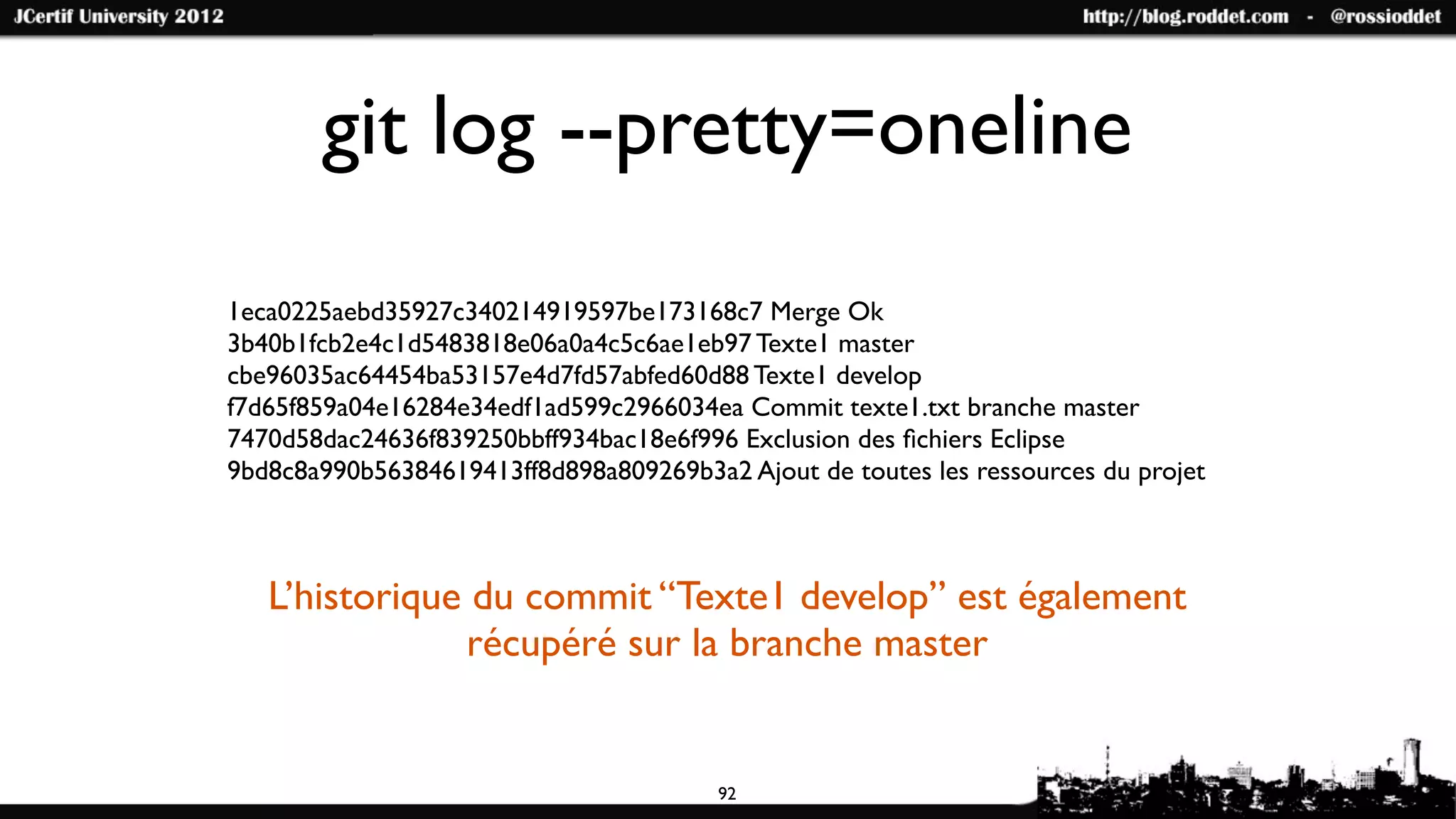 git log --pretty=oneline
1eca0225aebd35927c340214919597be173168c7 Merge Ok
3b40b1fcb2e4c1d5483818e06a0a4c5c6ae1eb97 Texte1 master
cbe96035ac64454ba53157e4d7fd57abfed60d88 Texte1 develop
f7d65f859a04e16284e34edf1ad599c2966034ea Commit texte1.txt branche master
7470d58dac24636f839250bbff934bac18e6f996 Exclusion des ﬁchiers Eclipse
9bd8c8a990b56384619413ff8d898a809269b3a2 Ajout de toutes les ressources du projet



   L’historique du commit “Texte1 develop” est également
               récupéré sur la branche master


                                        92
 