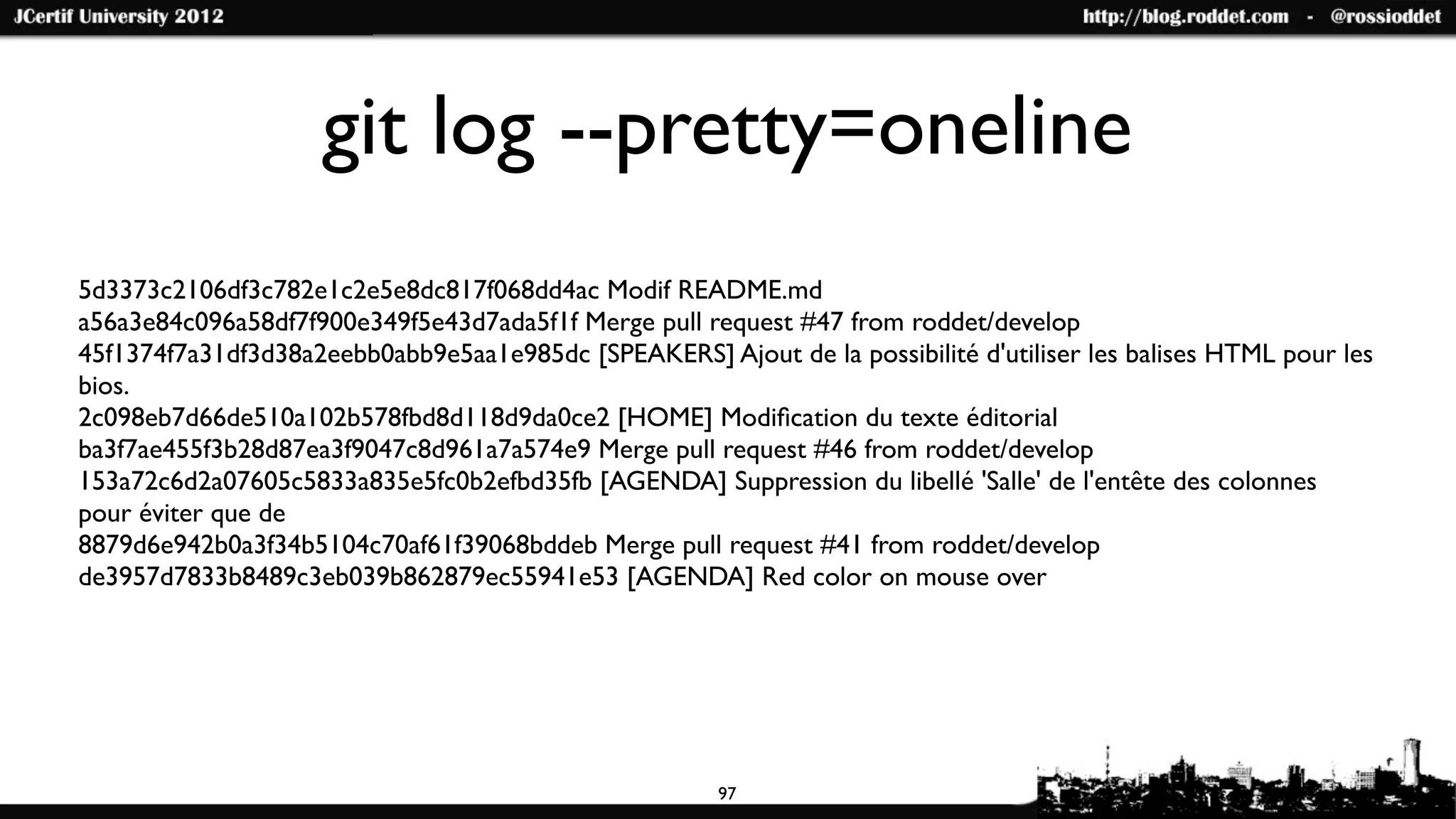 git log --pretty=oneline
5d3373c2106df3c782e1c2e5e8dc817f068dd4ac Modif README.md
a56a3e84c096a58df7f900e349f5e43d7ada5f1f Merge pull request #47 from roddet/develop
45f1374f7a31df3d38a2eebb0abb9e5aa1e985dc [SPEAKERS] Ajout de la possibilité d'utiliser les balises HTML pour les
bios.
2c098eb7d66de510a102b578fbd8d118d9da0ce2 [HOME] Modiﬁcation du texte éditorial
ba3f7ae455f3b28d87ea3f9047c8d961a7a574e9 Merge pull request #46 from roddet/develop
153a72c6d2a07605c5833a835e5fc0b2efbd35fb [AGENDA] Suppression du libellé 'Salle' de l'entête des colonnes
pour éviter que de
8879d6e942b0a3f34b5104c70af61f39068bddeb Merge pull request #41 from roddet/develop
de3957d7833b8489c3eb039b862879ec55941e53 [AGENDA] Red color on mouse over




                                                       97
 