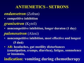 ANTIEMETICS - SETRONS
ondansetron (Zofran)
• competitive inhibition
granisetron (Kytril)
• noncompetitive inhibition, longer duraton (1 day)
palonosetron (Aloxi)
• noncompetitive inhibition, most effective and longest
(5 dnů)
• AR: headaches, gut motility disturbances
(constipation, cramps, diarrhea), fatigue, somnolence
or insomnia,
indication: vomiting during chemotherapy
 