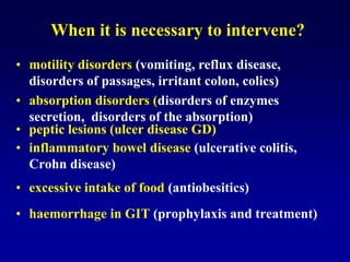 When it is necessary to intervene?
• motility disorders (vomiting, reflux disease,
disorders of passages, irritant colon, colics)
• absorption disorders (disorders of enzymes
secretion, disorders of the absorption)
• peptic lesions (ulcer disease GD)
• inflammatory bowel disease (ulcerative colitis,
Crohn disease)
• excessive intake of food (antiobesitics)
• haemorrhage in GIT (prophylaxis and treatment)
 