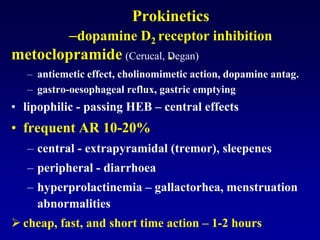 Prokinetics
–dopamine D2 receptor inhibition
.metoclopramide (Cerucal, Degan)
– antiemetic effect, cholinomimetic action, dopamine antag.
– gastro-oesophageal reflux, gastric emptying
• lipophilic - passing HEB – central effects
• frequent AR 10-20%
– central - extrapyramidal (tremor), sleepenes
– peripheral - diarrhoea
– hyperprolactinemia – gallactorhea, menstruation
abnormalities
 cheap, fast, and short time action – 1-2 hours
 