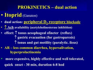 PROKINETICS – dual action
• Itoprid (Ganaton)
• dual action: peripheral D2 receptore blockade
•  Ach availability (acetylcholinesterase inhibition)
• effect:  tonus aesophageal sfincter (reflux)
 gastric evacuation (for gastroparesis)
 tonus and gut motility (paralytic. ileus)
• AR – less common diarrhea, hypersalivation,
hyperprolactinemia
• more expensive, highly effective and well tolerated,
quick onset - 30 min, duration 6-8 hod
 