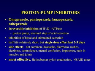 PROTON-PUMP INHIBITORS
• Omeprazole, pantoprazole, lanzoprazole,
rabeprazole
• Irreversible inhibition of H+/K+-ATPase
– proton pump, terminal step of acid secretion
• inhibition of basal and stimulated secretion
• half life relatively short, but single dose effect last 2-3 days
• side effects - not common, headache, diarrhoea, rashes,
dizziness, somnolence, mental confusion, impotence, pain in
muscles and joints
• most effective, Helicobacter pylori eradication, NSAID ulcer
 
