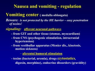 Nausea and vomiting - regulation
Vomiting center ( medulla oblongata)
Beware: is not protected by the HE barrier – easy penetration
of toxins!
signaling: afferent neuronal pathways
- from GIT and other tissue (stomac, myocardium)
- from CNS (psychogenic stimulation, intracranial
hypertension)
- from vestibullar apparatus (Menier dis., kinetosis,
motion sickness)
– aferentní humoral stimulaton
- toxins (bacterial, uremia), drugs (cytostatics,
digoxin, morphine), endocrine dissorders (gravidity)
 