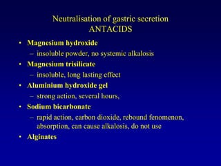 Neutralisation of gastric secretion
ANTACIDS
• Magnesium hydroxide
– insoluble powder, no systemic alkalosis
• Magnesium trisilicate
– insoluble, long lasting effect
• Aluminium hydroxide gel
– strong action, several hours,
• Sodium bicarbonate
– rapid action, carbon dioxide, rebound fenomenon,
absorption, can cause alkalosis, do not use
• Alginates
 