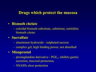 Drugs which protect the mucosa
• Bismuth chelate
– coloidal bismuth subcitrate, subnitrate, ranitidine
bismuth citrate
• Sucralfate
– aluminium hydroxide - sulphated sucrose
– complex gel, high binding power, not absorbed
• Misoprostol
– prostaglandine derivative - PGE1, inhibits gastric
secretion, mucosal protection,
– NSAIDs ulcer protection
 