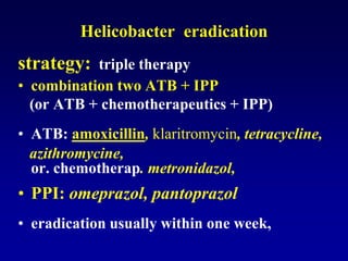 Helicobacter eradication
strategy: triple therapy
• combination two ATB + IPP
(or ATB + chemotherapeutics + IPP)
• ATB: amoxicillin, klaritromycin, tetracycline,
azithromycine,
or. chemotherap. metronidazol,
• PPI: omeprazol, pantoprazol
• eradication usually within one week,
 