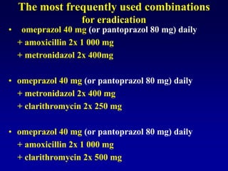 The most frequently used combinations
for eradication
• omeprazol 40 mg (or pantoprazol 80 mg) daily
+ amoxicillin 2x 1 000 mg
+ metronidazol 2x 400mg
• omeprazol 40 mg (or pantoprazol 80 mg) daily
+ metronidazol 2x 400 mg
+ clarithromycin 2x 250 mg
• omeprazol 40 mg (or pantoprazol 80 mg) daily
+ amoxicillin 2x 1 000 mg
+ clarithromycin 2x 500 mg
 
