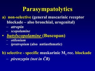 Parasympatolytics
a) non-selective (general muscarinic receptor
blockade – also bronchial, urogenital)
– atropin
– scopolamine
• butylscopolamine (Buscopan)
– otilonium
– ipratropium (also antiasthmatic)
b) selective - specific muskarinic M1 rec. blockade
– pirenzepin (not in ČR)
 