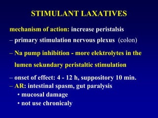 STIMULANT LAXATIVES
mechanism of action: increase peristalsis
– primary stimulation nervous plexus (colon)
– Na pump inhibition - more elektrolytes in the
lumen sekundary peristaltic stimulation
– onset of effect: 4 - 12 h, suppository 10 min.
– AR: intestinal spasm, gut paralysis
• mucosal damage
• not use chronicaly
 