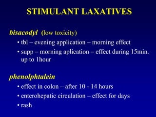 STIMULANT LAXATIVES
bisacodyl (low toxicity)
• tbl – evening application – morning effect
• supp – morning aplication – effect during 15min.
up to 1hour
phenolphtalein
• effect in colon – after 10 - 14 hours
• enterohepatic circulation – effect for days
• rash
 