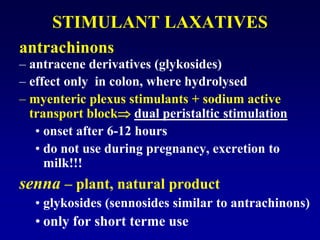 STIMULANT LAXATIVES
antrachinons
– antracene derivatives (glykosides)
– effect only in colon, where hydrolysed
– myenteric plexus stimulants + sodium active
transport block dual peristaltic stimulation
• onset after 6-12 hours
• do not use during pregnancy, excretion to
milk!!!
senna – plant, natural product
• glykosides (sennosides similar to antrachinons)
• only for short terme use
 