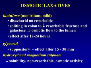 OSMOTIC LAXATIVES
lactulose (non iritant, mild)
• disacharid no resorbable
• spliting in colon to  resorbable fructose and
galactose  osmotic flow to the lumen
• effect after 12-24 hours
glycerol
• suppository – effect after 15 - 30 min
hydroxyd and magnesium sulphate
 solubility, non-resorbable, osmotic activity
 