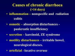 Causes of chronic diarrhoea
(>14 days)
• inflammation – nonspecific and radiation
colitis
• osmotic – absorption disturbances -
pankreatic insufficiency
• secretion – karcinoid, ZE syndrome
• motility disturbances – irritable bowel,
neurological diseses.
• arteficial –laxative overuse
 