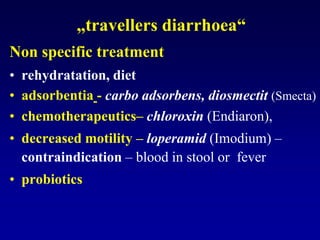 „travellers diarrhoea“
Non specific treatment
• rehydratation, diet
• adsorbentia - carbo adsorbens, diosmectit (Smecta)
• chemotherapeutics– chloroxin (Endiaron),
• decreased motility – loperamid (Imodium) –
contraindication – blood in stool or fever
• probiotics
 