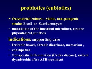 probiotics (eubiotics)
- freeze-dried culture – viable, non-patogenic
strains E.coli or Saccharomyces
• modulation of the intestinal microflora, restore
physiological gut flora
indications: supporting care
• Irritable bowel, chronic diarrhoea, meteorism ,
• constipation
• Nonspecific inflammation (Crohn disease), snížení
dysmicrobia after ATB treatment
 