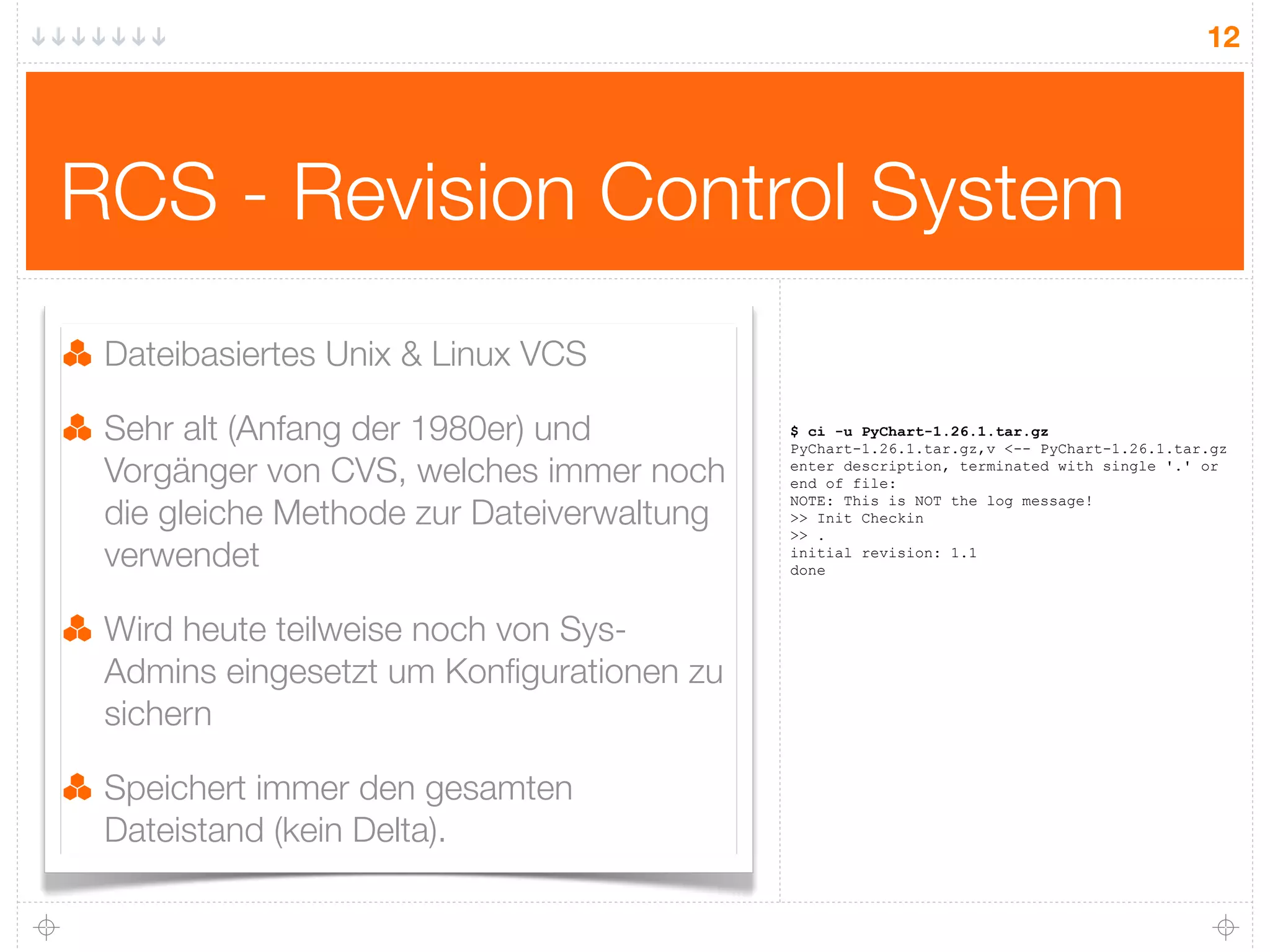 12




RCS - Revision Control System
 Dateibasiertes Unix & Linux VCS

 Sehr alt (Anfang der 1980er) und          $ ci -u PyChart-1.26.1.tar.gz
                                           PyChart-1.26.1.tar.gz,v <-- PyChart-1.26.1.tar.gz
 Vorgänger von CVS, welches immer noch     enter description, terminated with single '.' or
                                           end of file:

 die gleiche Methode zur Dateiverwaltung
                                           NOTE: This is NOT the log message!
                                           >> Init Checkin
                                           >> .
 verwendet                                 initial revision: 1.1
                                           done



 Wird heute teilweise noch von Sys-
 Admins eingesetzt um Konﬁgurationen zu
 sichern

 Speichert immer den gesamten
 Dateistand (kein Delta).
 