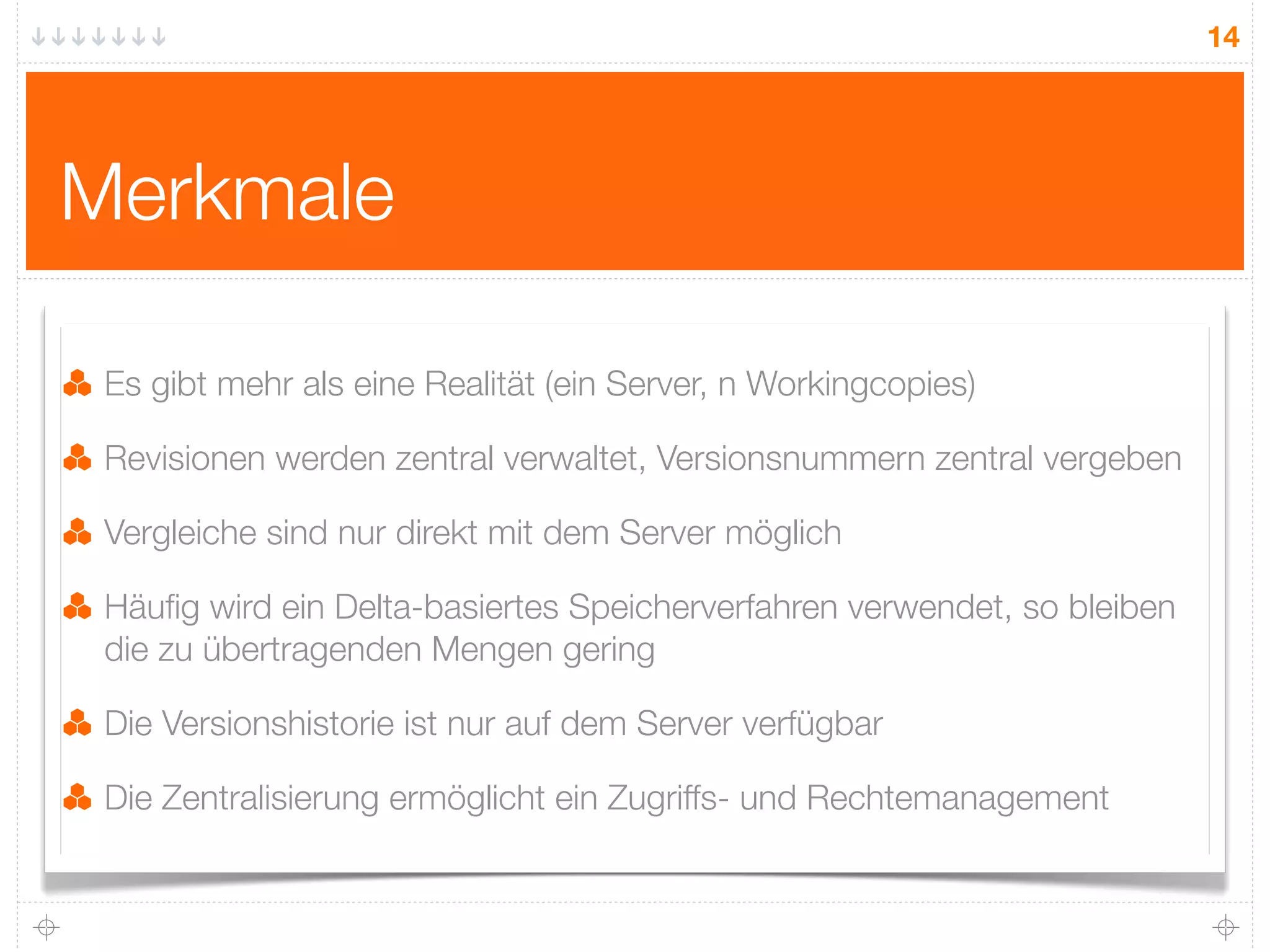 14




Merkmale

 Es gibt mehr als eine Realität (ein Server, n Workingcopies)

 Revisionen werden zentral verwaltet, Versionsnummern zentral vergeben

 Vergleiche sind nur direkt mit dem Server möglich

 Häuﬁg wird ein Delta-basiertes Speicherverfahren verwendet, so bleiben
 die zu übertragenden Mengen gering

 Die Versionshistorie ist nur auf dem Server verfügbar

 Die Zentralisierung ermöglicht ein Zugriffs- und Rechtemanagement
 