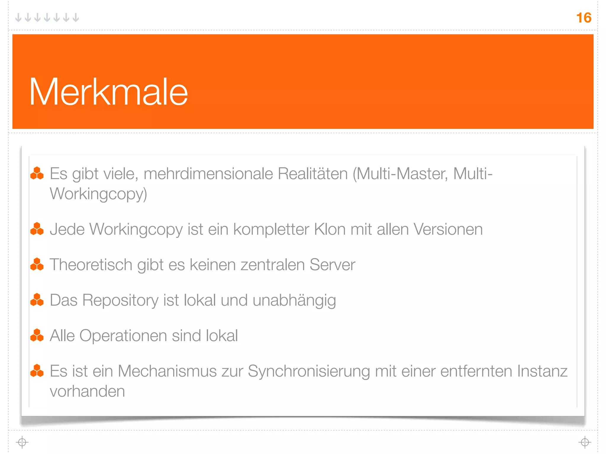 16




Merkmale
 Es gibt viele, mehrdimensionale Realitäten (Multi-Master, Multi-
 Workingcopy)

 Jede Workingcopy ist ein kompletter Klon mit allen Versionen

 Theoretisch gibt es keinen zentralen Server

 Das Repository ist lokal und unabhängig

 Alle Operationen sind lokal

 Es ist ein Mechanismus zur Synchronisierung mit einer entfernten Instanz
 vorhanden
 
