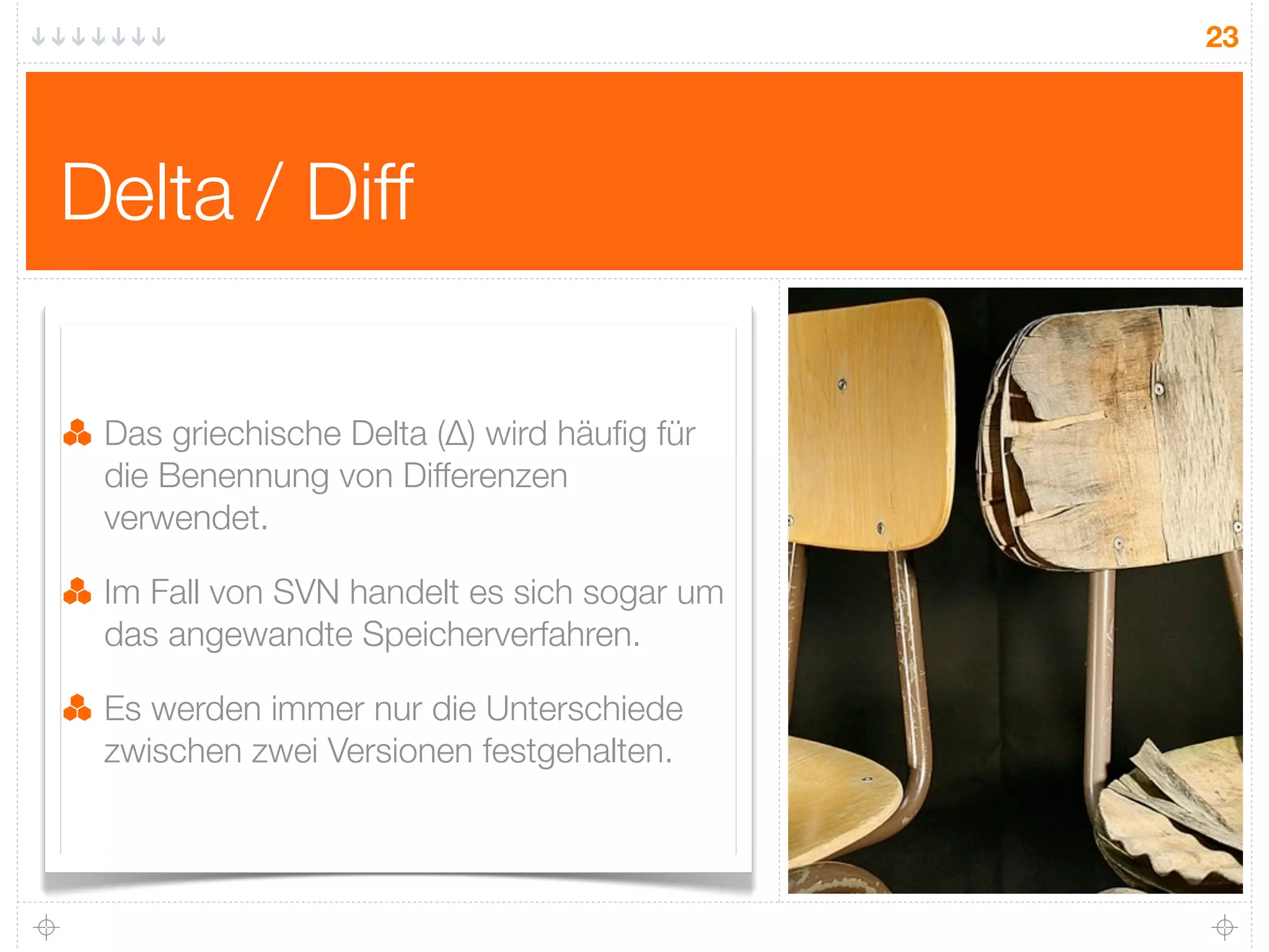 23




Delta / Diff

 Das griechische Delta (∆) wird häuﬁg für
 die Benennung von Differenzen
 verwendet.

 Im Fall von SVN handelt es sich sogar um
 das angewandte Speicherverfahren.

 Es werden immer nur die Unterschiede
 zwischen zwei Versionen festgehalten.
 