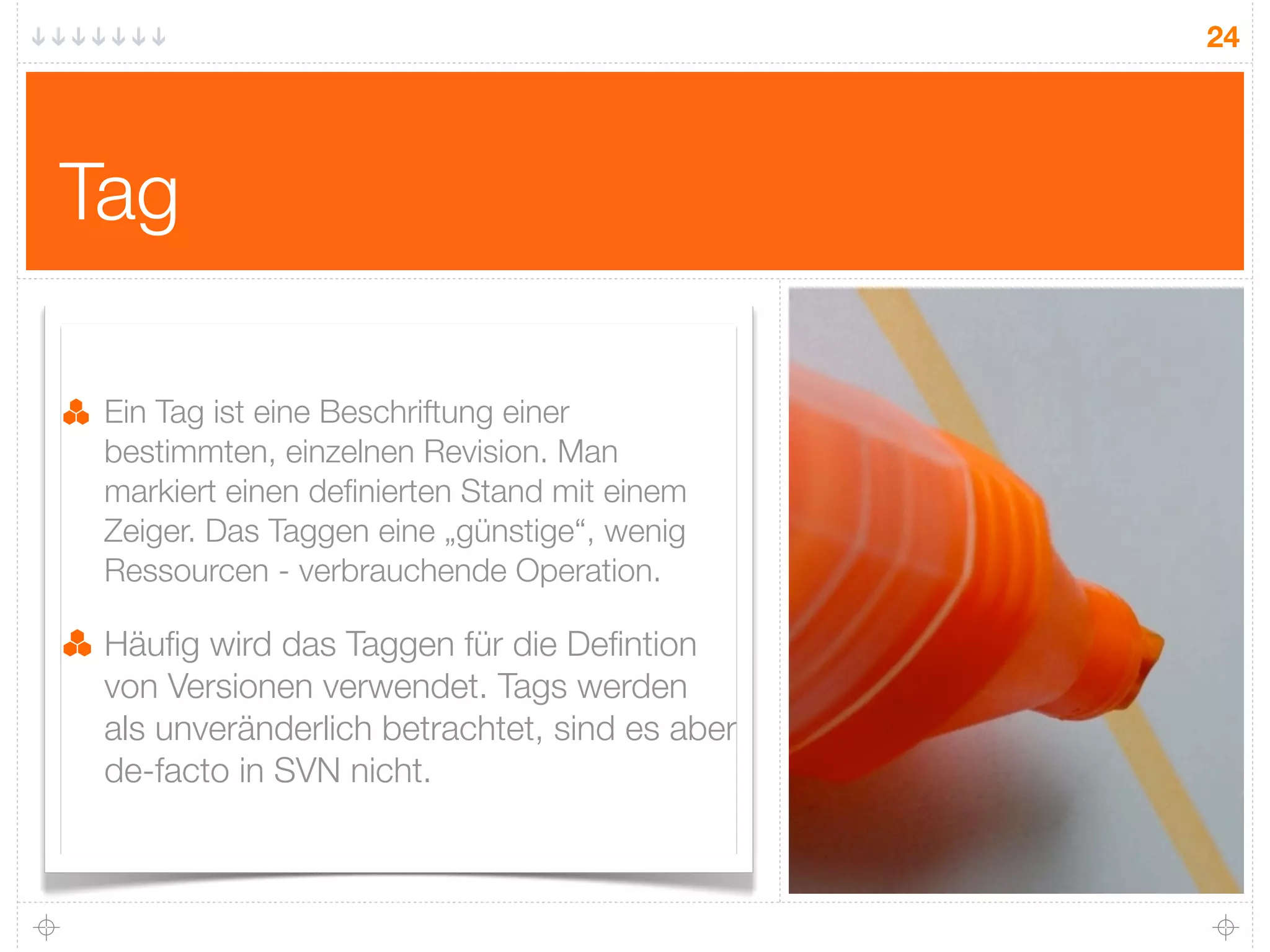 24




Tag

 Ein Tag ist eine Beschriftung einer
 bestimmten, einzelnen Revision. Man
 markiert einen deﬁnierten Stand mit einem
 Zeiger. Das Taggen eine „günstige“, wenig
 Ressourcen - verbrauchende Operation.

 Häuﬁg wird das Taggen für die Deﬁntion
 von Versionen verwendet. Tags werden
 als unveränderlich betrachtet, sind es aber
 de-facto in SVN nicht.
 
