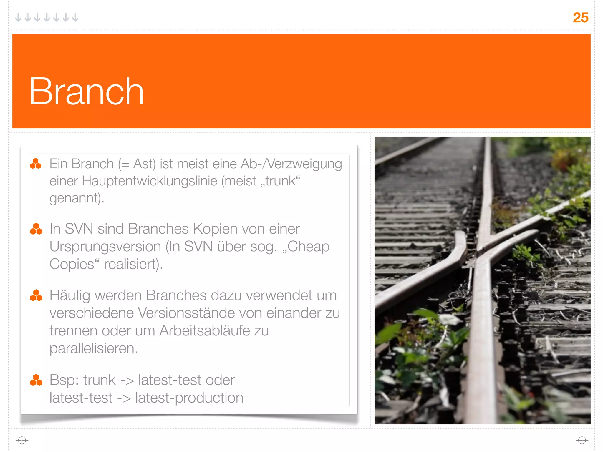 25




Branch
 Ein Branch (= Ast) ist meist eine Ab-/Verzweigung
 einer Hauptentwicklungslinie (meist „trunk“
 genannt).

 In SVN sind Branches Kopien von einer
 Ursprungsversion (In SVN über sog. „Cheap
 Copies“ realisiert).

 Häuﬁg werden Branches dazu verwendet um
 verschiedene Versionsstände von einander zu
 trennen oder um Arbeitsabläufe zu
 parallelisieren.

 Bsp: trunk -> latest-test oder
 latest-test -> latest-production
 