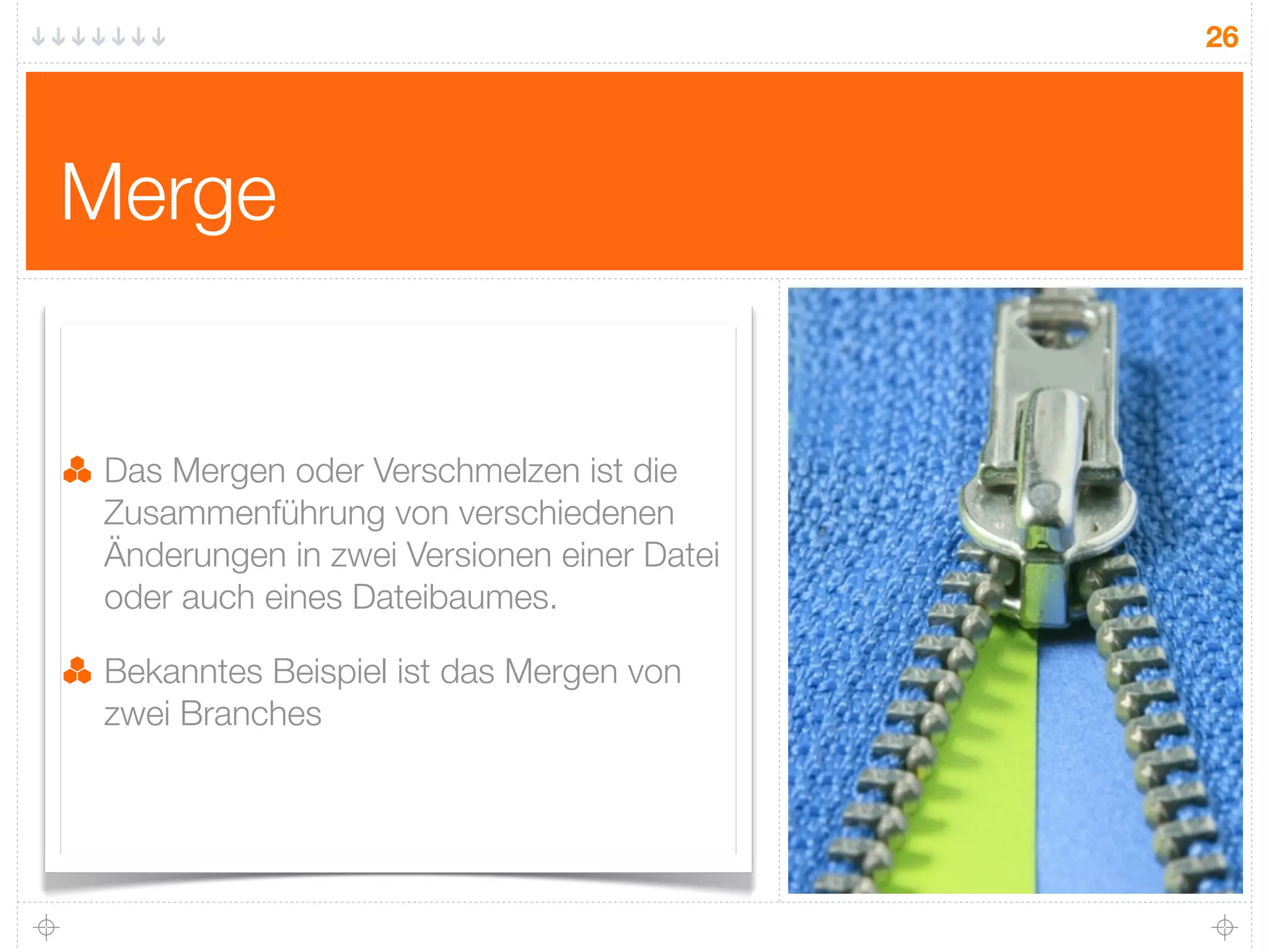 26




Merge


 Das Mergen oder Verschmelzen ist die
 Zusammenführung von verschiedenen
 Änderungen in zwei Versionen einer Datei
 oder auch eines Dateibaumes.

 Bekanntes Beispiel ist das Mergen von
 zwei Branches
 