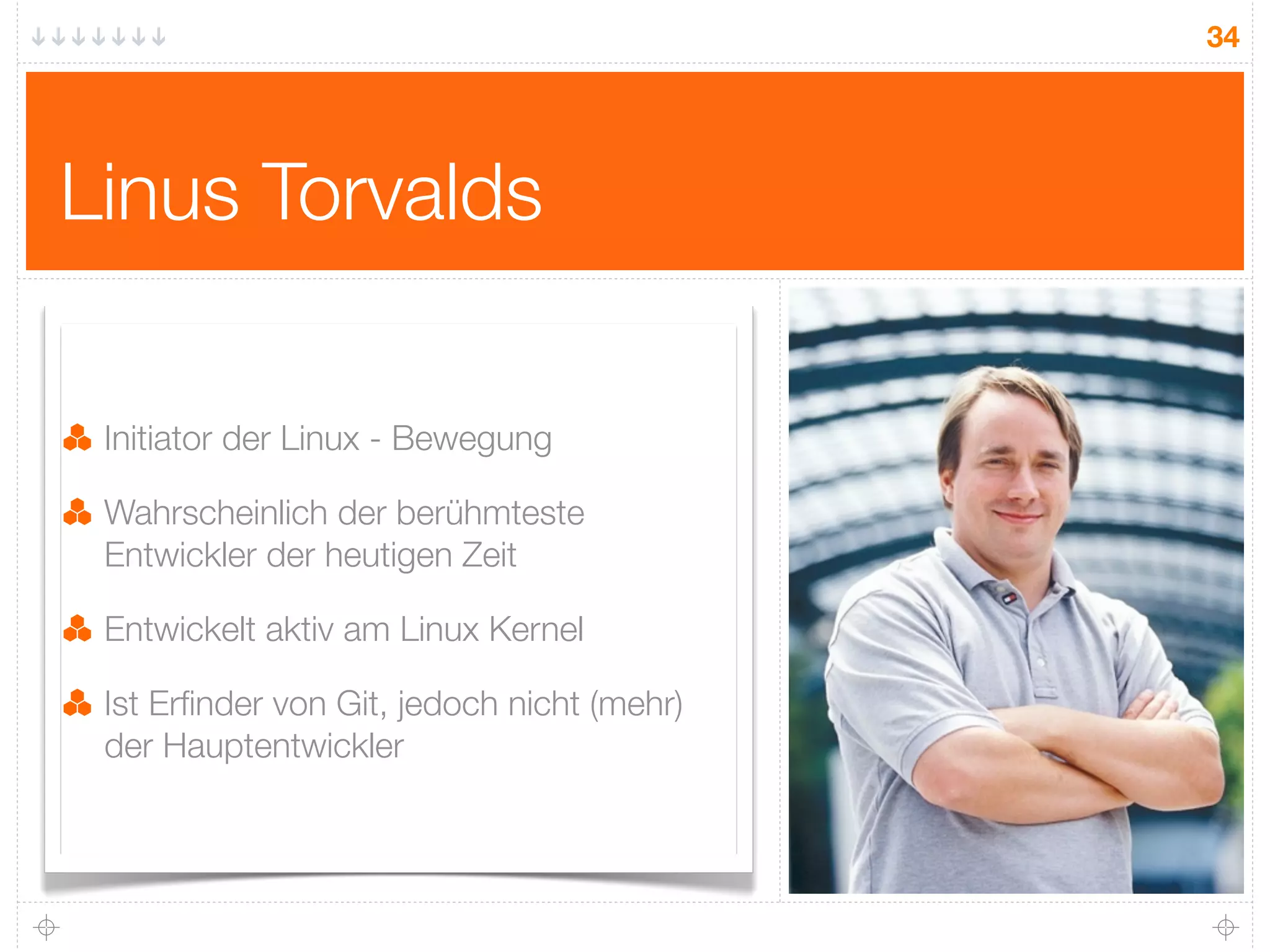 34




Linus Torvalds

 Initiator der Linux - Bewegung

 Wahrscheinlich der berühmteste
 Entwickler der heutigen Zeit

 Entwickelt aktiv am Linux Kernel

 Ist Erﬁnder von Git, jedoch nicht (mehr)
 der Hauptentwickler
 