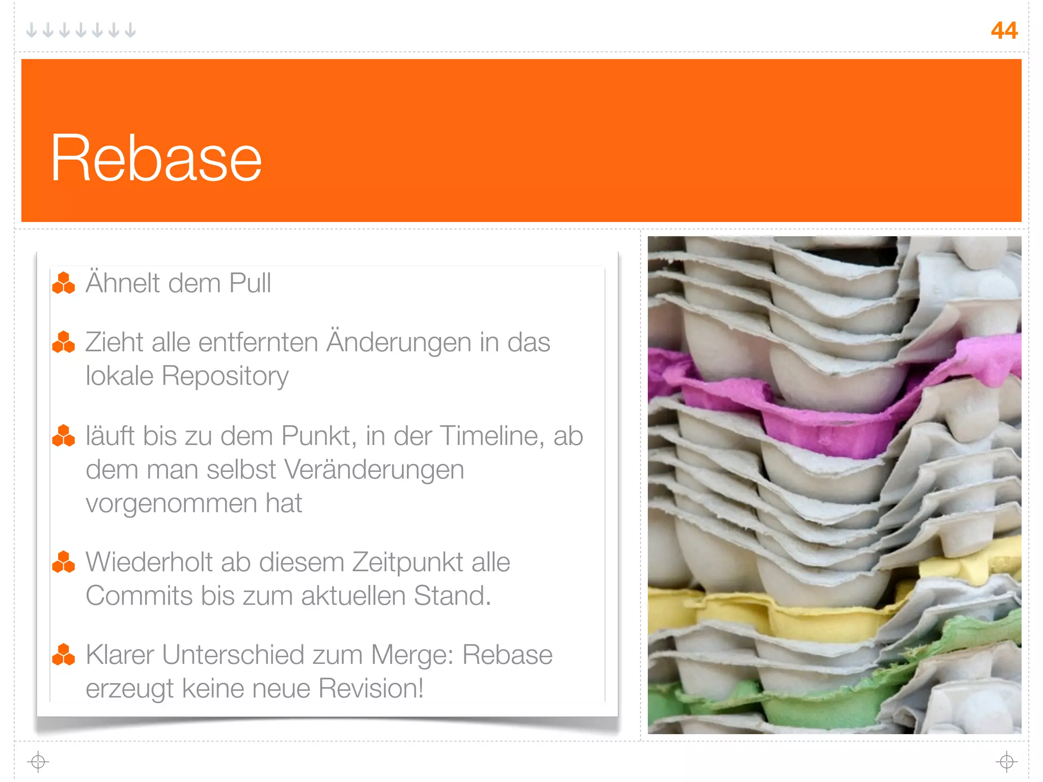 44




Rebase
 Ähnelt dem Pull

 Zieht alle entfernten Änderungen in das
 lokale Repository

 läuft bis zu dem Punkt, in der Timeline, ab
 dem man selbst Veränderungen
 vorgenommen hat

 Wiederholt ab diesem Zeitpunkt alle
 Commits bis zum aktuellen Stand.

 Klarer Unterschied zum Merge: Rebase
 erzeugt keine neue Revision!
 
