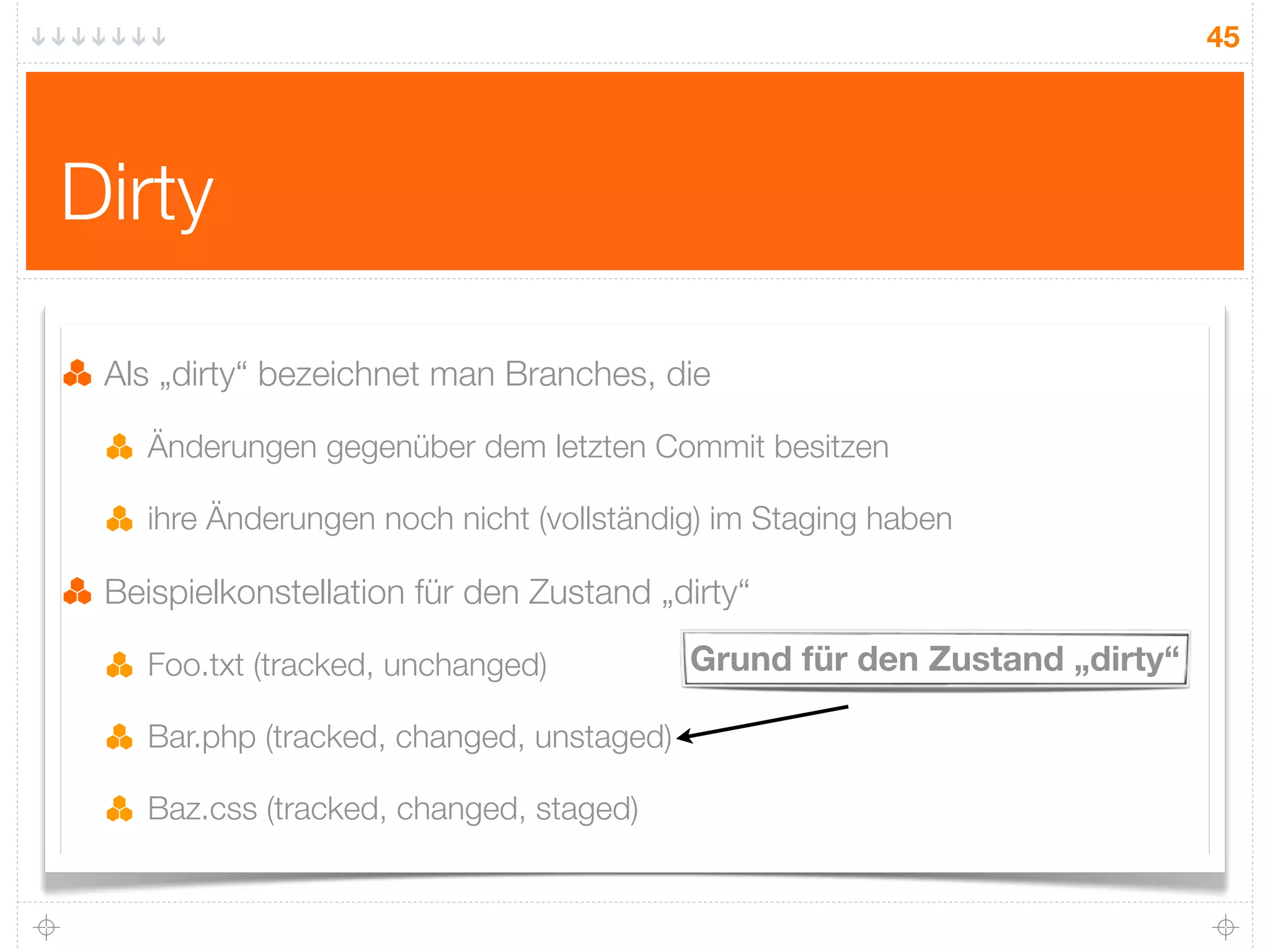 45




Dirty

 Als „dirty“ bezeichnet man Branches, die

    Änderungen gegenüber dem letzten Commit besitzen

    ihre Änderungen noch nicht (vollständig) im Staging haben

 Beispielkonstellation für den Zustand „dirty“

    Foo.txt (tracked, unchanged)           Grund für den Zustand „dirty“

    Bar.php (tracked, changed, unstaged)

    Baz.css (tracked, changed, staged)
 