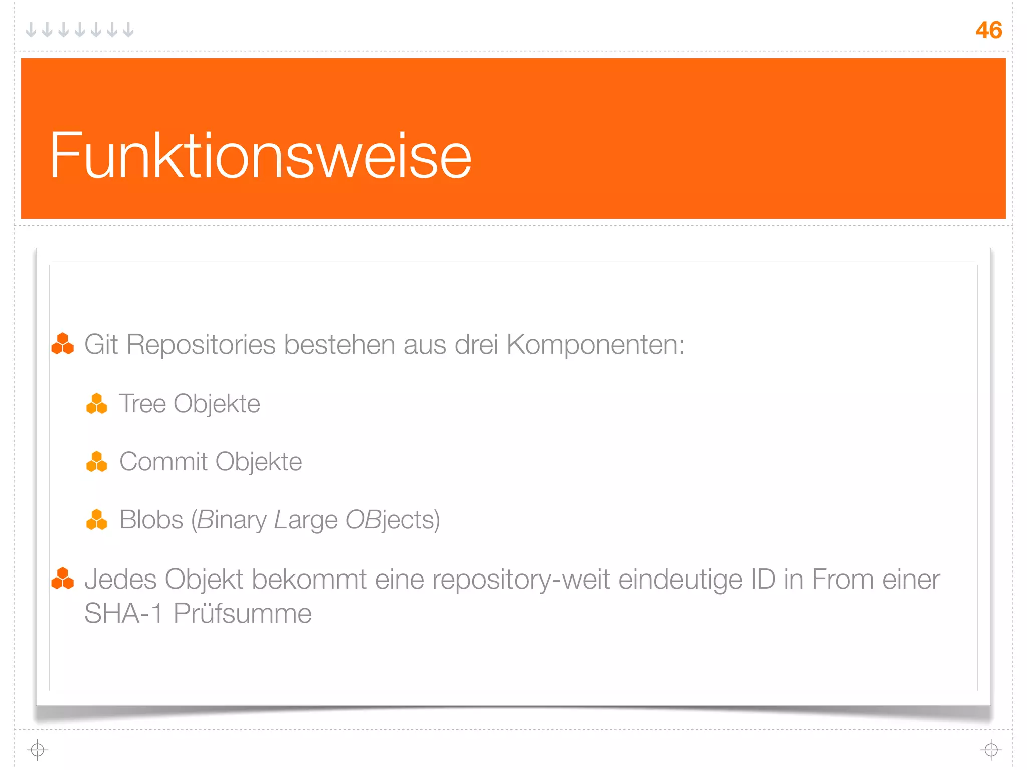46




Funktionsweise

 Git Repositories bestehen aus drei Komponenten:

   Tree Objekte

   Commit Objekte

   Blobs (Binary Large OBjects)

 Jedes Objekt bekommt eine repository-weit eindeutige ID in From einer
 SHA-1 Prüfsumme
 