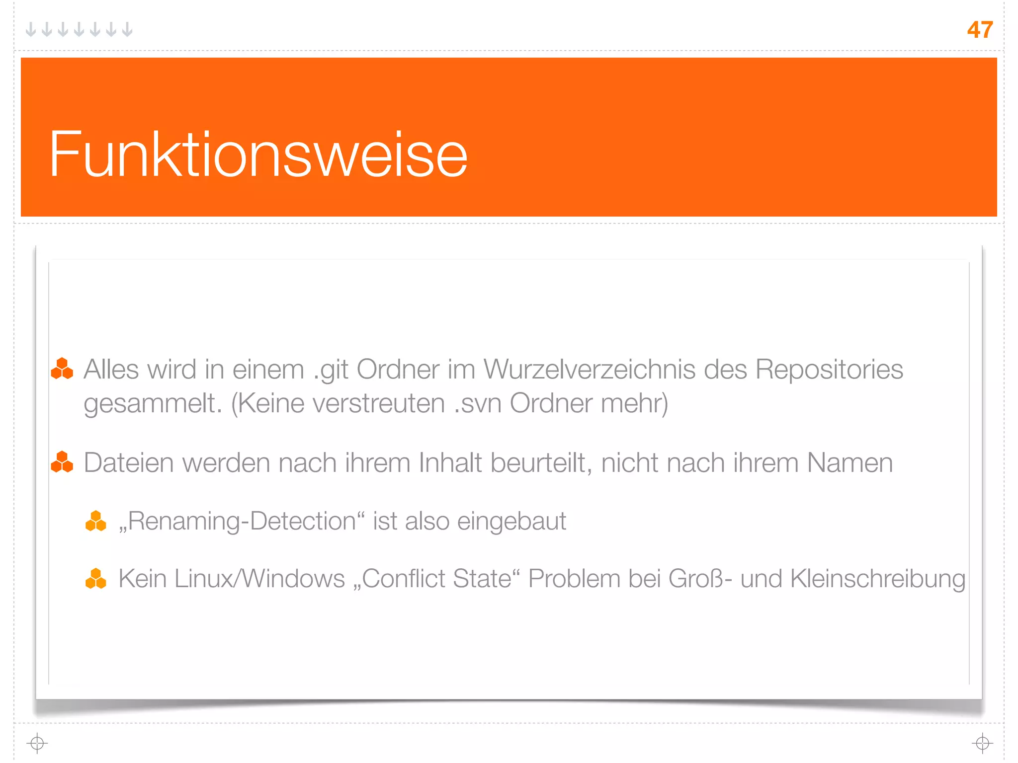 47




Funktionsweise


 Alles wird in einem .git Ordner im Wurzelverzeichnis des Repositories
 gesammelt. (Keine verstreuten .svn Ordner mehr)

 Dateien werden nach ihrem Inhalt beurteilt, nicht nach ihrem Namen

   „Renaming-Detection“ ist also eingebaut

   Kein Linux/Windows „Conﬂict State“ Problem bei Groß- und Kleinschreibung
 
