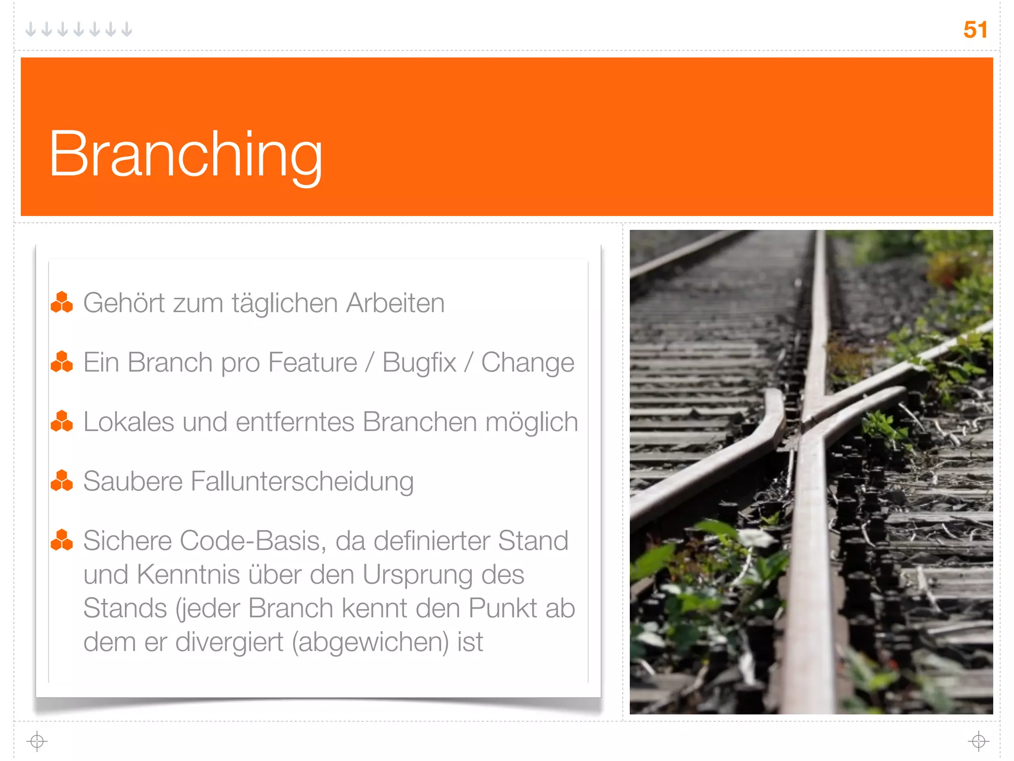 51




Branching

 Gehört zum täglichen Arbeiten

 Ein Branch pro Feature / Bugﬁx / Change

 Lokales und entferntes Branchen möglich

 Saubere Fallunterscheidung

 Sichere Code-Basis, da deﬁnierter Stand
 und Kenntnis über den Ursprung des
 Stands (jeder Branch kennt den Punkt ab
 dem er divergiert (abgewichen) ist
 