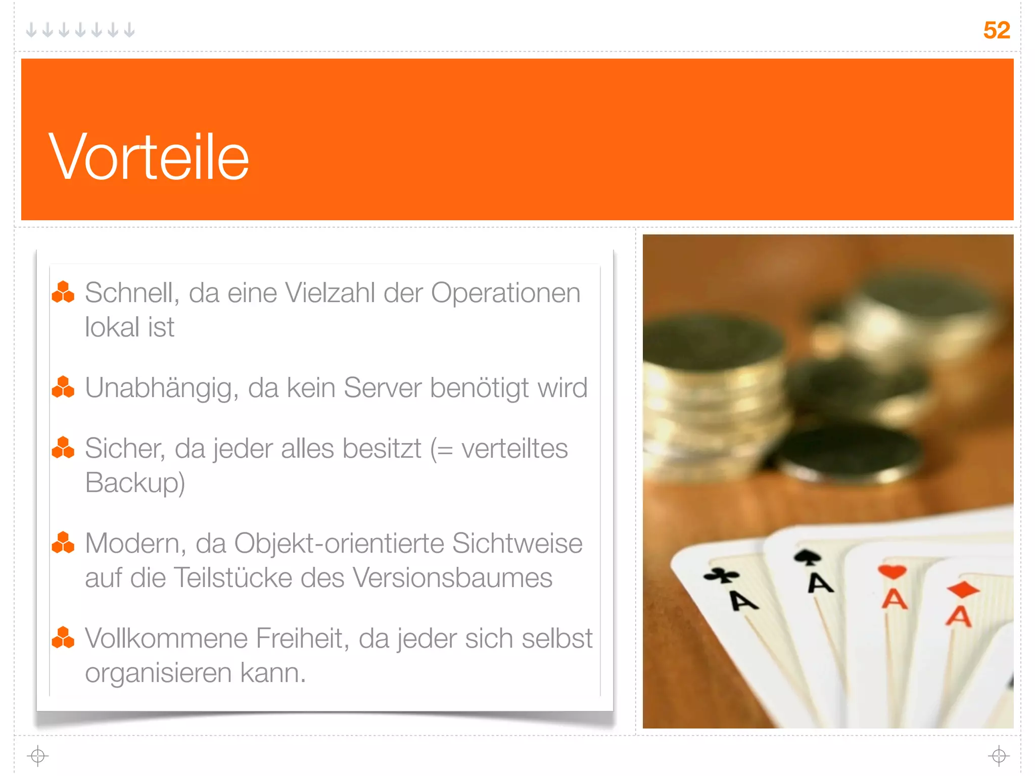 52




Vorteile
 Schnell, da eine Vielzahl der Operationen
 lokal ist

 Unabhängig, da kein Server benötigt wird

 Sicher, da jeder alles besitzt (= verteiltes
 Backup)

 Modern, da Objekt-orientierte Sichtweise
 auf die Teilstücke des Versionsbaumes

 Vollkommene Freiheit, da jeder sich selbst
 organisieren kann.
 
