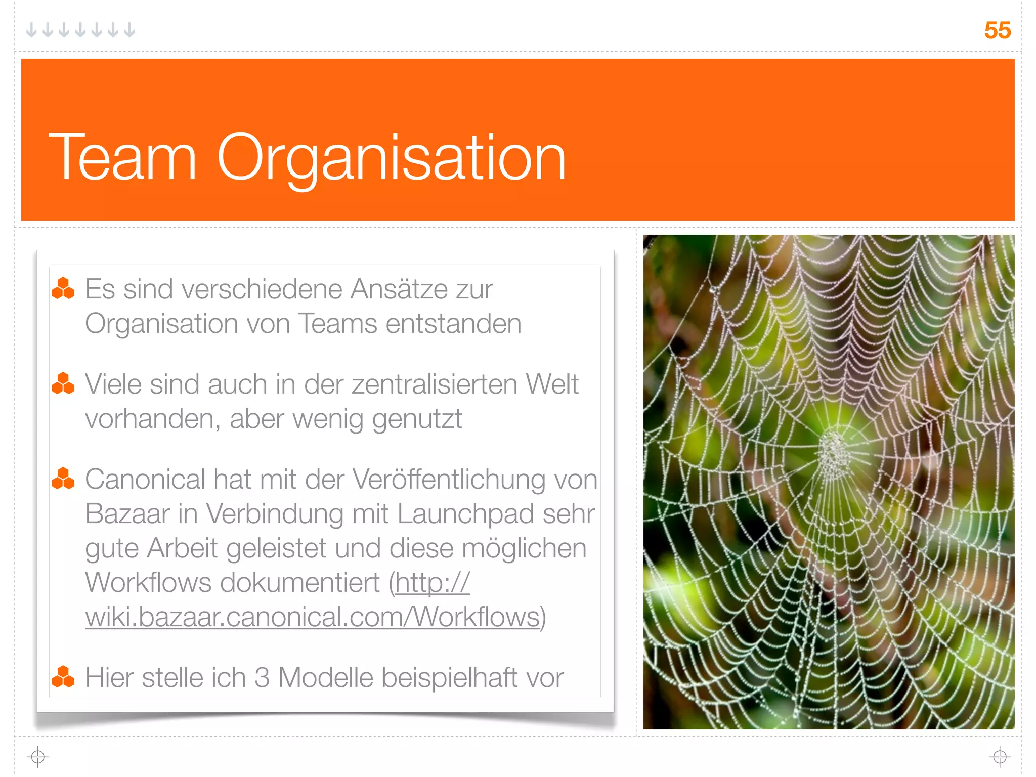 55




Team Organisation
 Es sind verschiedene Ansätze zur
 Organisation von Teams entstanden

 Viele sind auch in der zentralisierten Welt
 vorhanden, aber wenig genutzt

 Canonical hat mit der Veröffentlichung von
 Bazaar in Verbindung mit Launchpad sehr
 gute Arbeit geleistet und diese möglichen
 Workﬂows dokumentiert (http://
 wiki.bazaar.canonical.com/Workﬂows)

 Hier stelle ich 3 Modelle beispielhaft vor
 