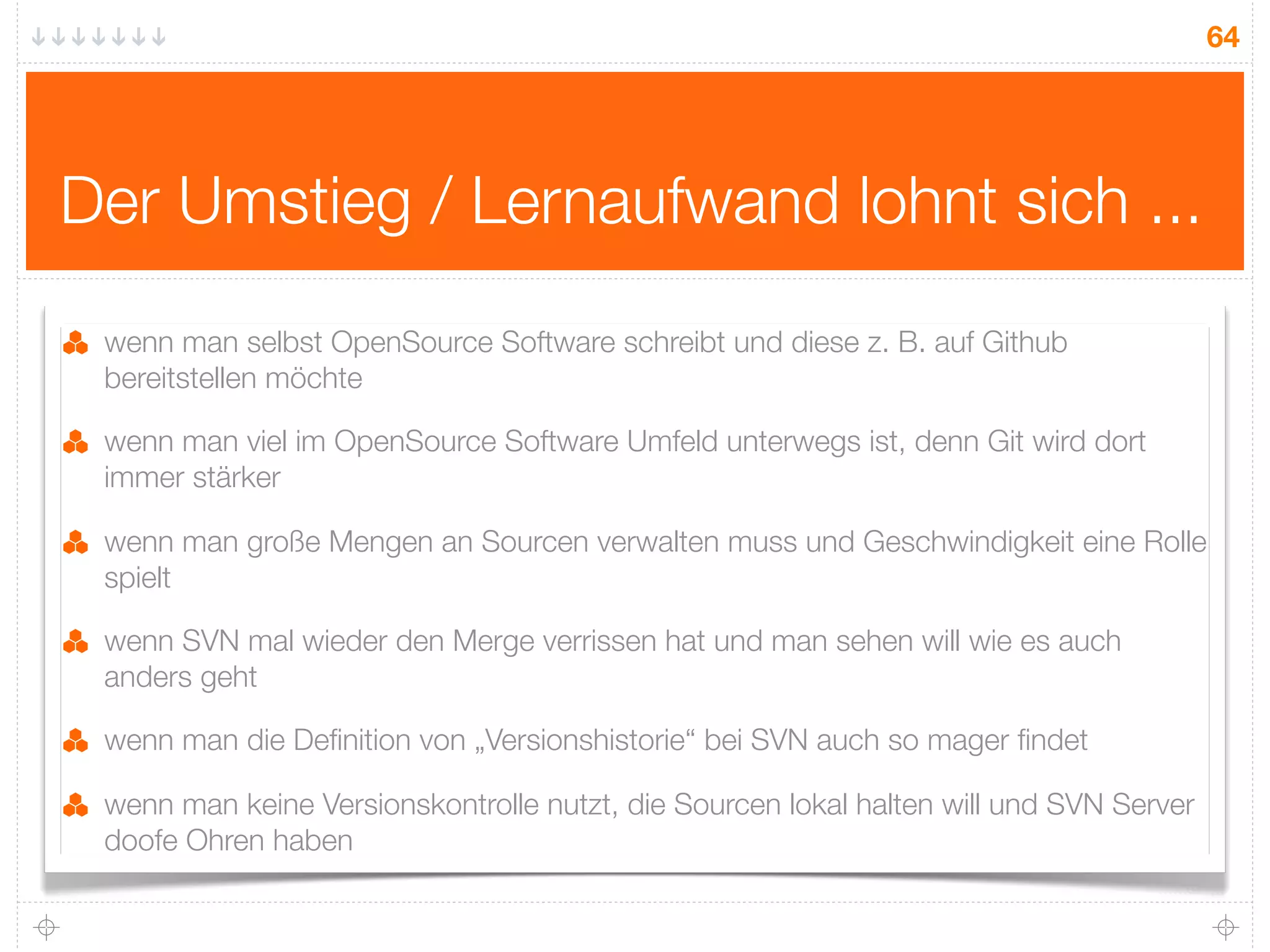 64




Der Umstieg / Lernaufwand lohnt sich ...
 wenn man selbst OpenSource Software schreibt und diese z. B. auf Github
 bereitstellen möchte

 wenn man viel im OpenSource Software Umfeld unterwegs ist, denn Git wird dort
 immer stärker

 wenn man große Mengen an Sourcen verwalten muss und Geschwindigkeit eine Rolle
 spielt

 wenn SVN mal wieder den Merge verrissen hat und man sehen will wie es auch
 anders geht

 wenn man die Deﬁnition von „Versionshistorie“ bei SVN auch so mager ﬁndet

 wenn man keine Versionskontrolle nutzt, die Sourcen lokal halten will und SVN Server
 doofe Ohren haben
 
