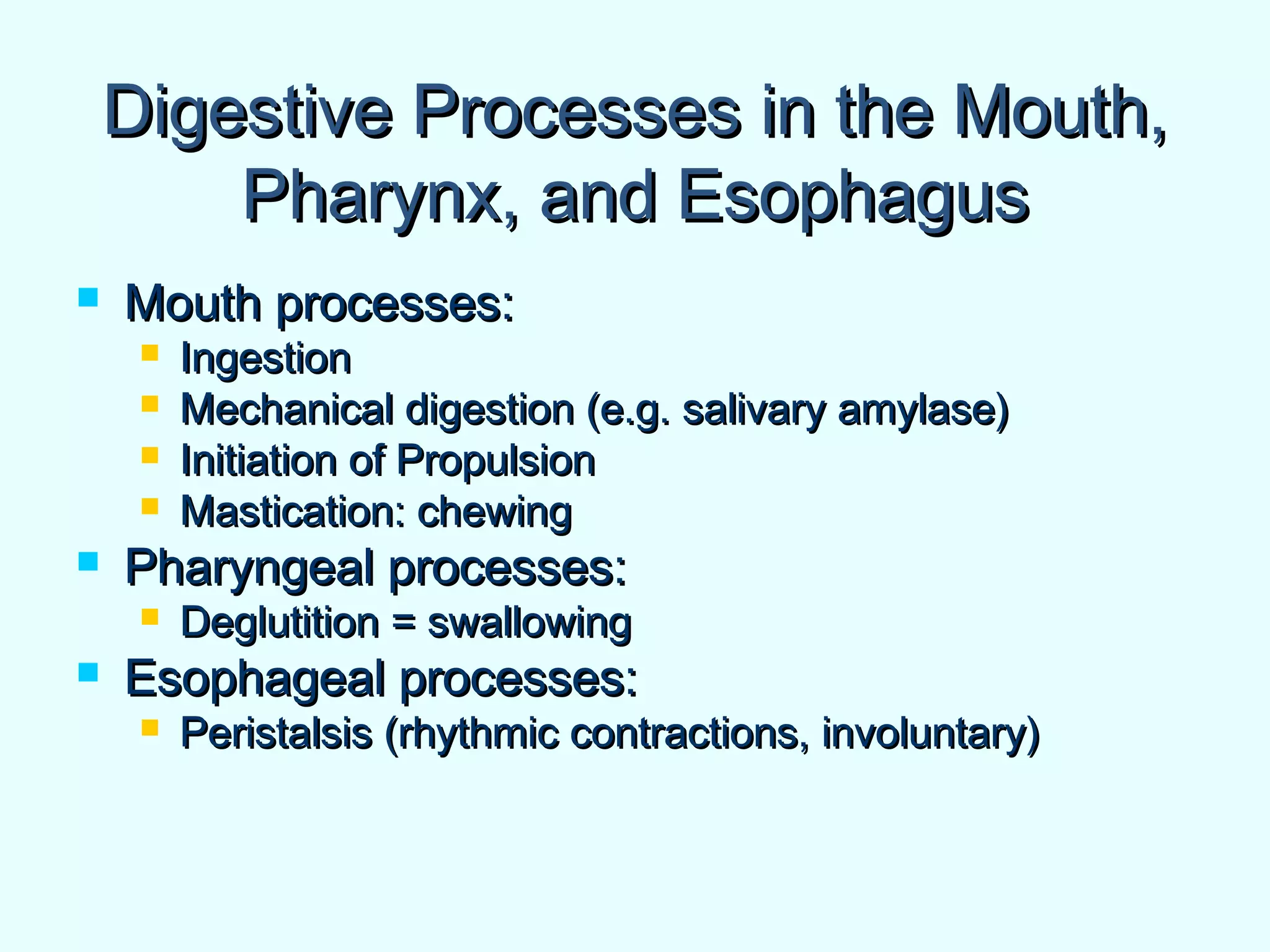 Digestive Processes in the Mouth,Digestive Processes in the Mouth,
Pharynx, and EsophagusPharynx, and Esophagus
 Mouth processes:Mouth processes:
 IngestionIngestion
 Mechanical digestion (e.g. salivary amylase)Mechanical digestion (e.g. salivary amylase)
 Initiation of PropulsionInitiation of Propulsion
 Mastication: chewingMastication: chewing
 Pharyngeal processes:Pharyngeal processes:
 Deglutition = swallowingDeglutition = swallowing
 Esophageal processes:Esophageal processes:
 Peristalsis (rhythmic contractions, involuntary)Peristalsis (rhythmic contractions, involuntary)
 