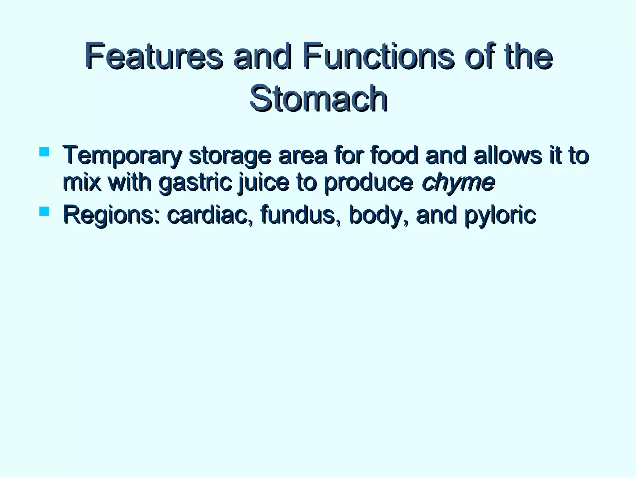 Features and Functions of theFeatures and Functions of the
StomachStomach
 Temporary storage area for food and allows it toTemporary storage area for food and allows it to
mix with gastric juice to producemix with gastric juice to produce chymechyme
 Regions: cardiac, fundus, body, and pyloricRegions: cardiac, fundus, body, and pyloric
 