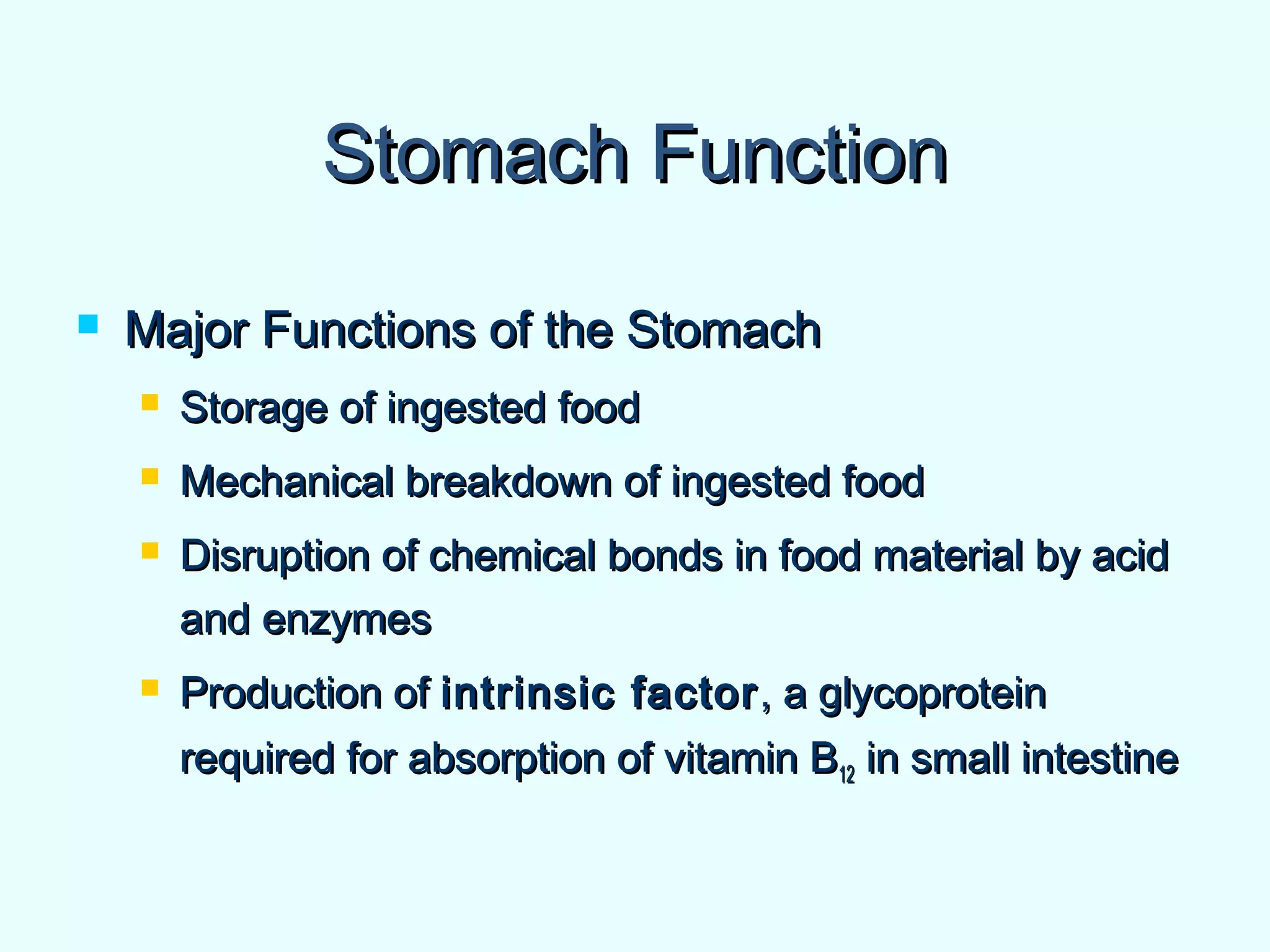 Stomach FunctionStomach Function
 Major Functions of the StomachMajor Functions of the Stomach
 Storage of ingested foodStorage of ingested food
 Mechanical breakdown of ingested foodMechanical breakdown of ingested food
 Disruption of chemical bonds in food material by acidDisruption of chemical bonds in food material by acid
and enzymesand enzymes
 Production ofProduction of intrinsic factorintrinsic factor , a glycoprotein, a glycoprotein
required for absorption of vitamin Brequired for absorption of vitamin B1212 in small intestinein small intestine
 