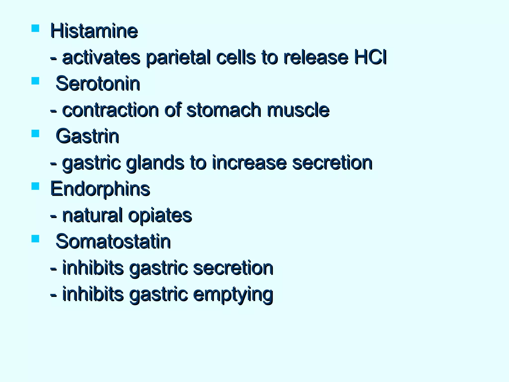  HistamineHistamine
- activates parietal cells to release HCl- activates parietal cells to release HCl
 SerotoninSerotonin
- contraction of stomach muscle- contraction of stomach muscle
 GastrinGastrin
- gastric glands to increase secretion- gastric glands to increase secretion
 EndorphinsEndorphins
- natural opiates- natural opiates
 SomatostatinSomatostatin
- inhibits gastric secretion- inhibits gastric secretion
- inhibits gastric emptying- inhibits gastric emptying
 