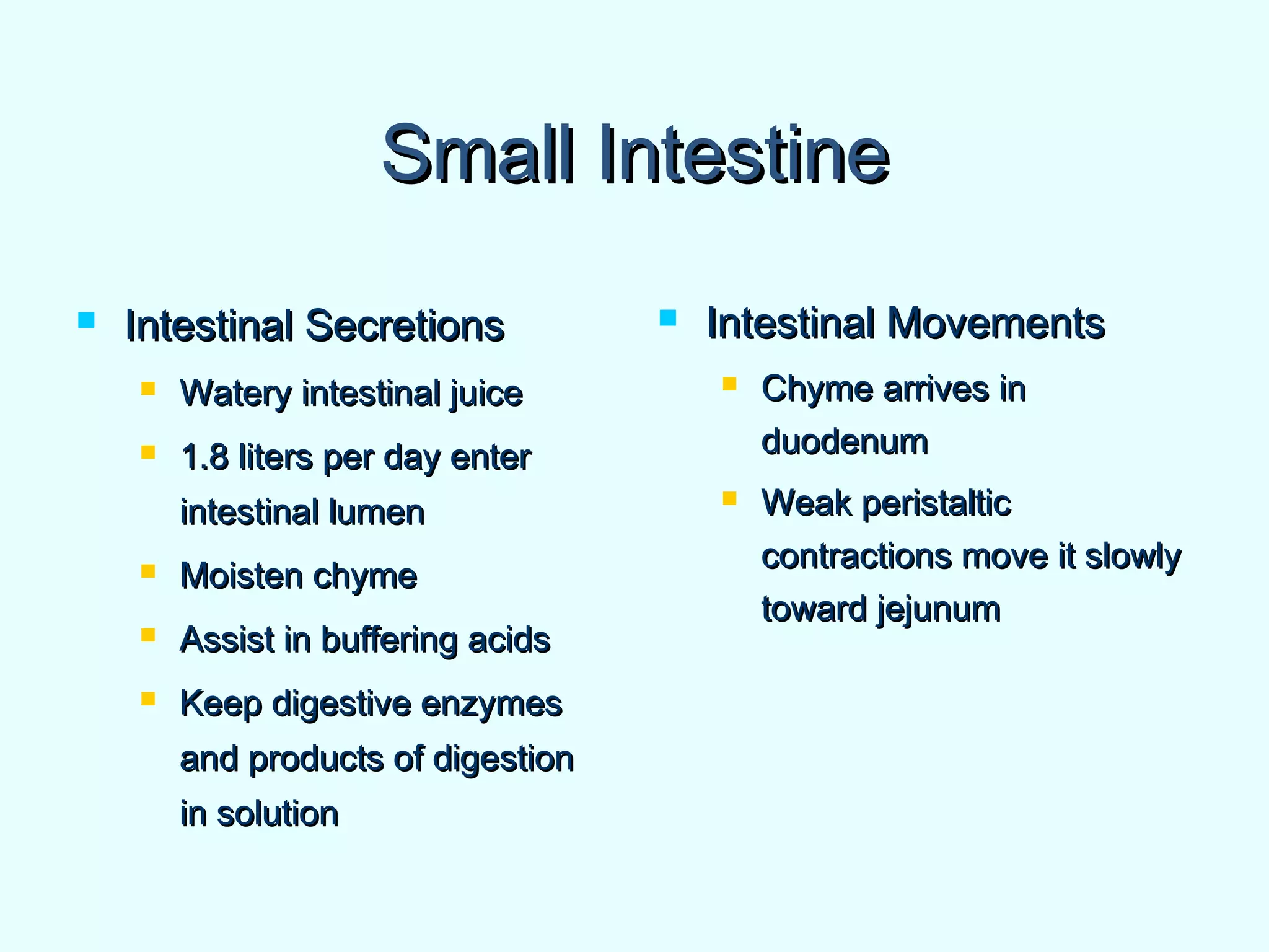 Small IntestineSmall Intestine
 Intestinal SecretionsIntestinal Secretions
 Watery intestinal juiceWatery intestinal juice
 1.8 liters per day enter1.8 liters per day enter
intestinal lumenintestinal lumen
 Moisten chymeMoisten chyme
 Assist in buffering acidsAssist in buffering acids
 Keep digestive enzymesKeep digestive enzymes
and products of digestionand products of digestion
in solutionin solution
 Intestinal MovementsIntestinal Movements
 Chyme arrives inChyme arrives in
duodenumduodenum
 Weak peristalticWeak peristaltic
contractions move it slowlycontractions move it slowly
toward jejunumtoward jejunum
 