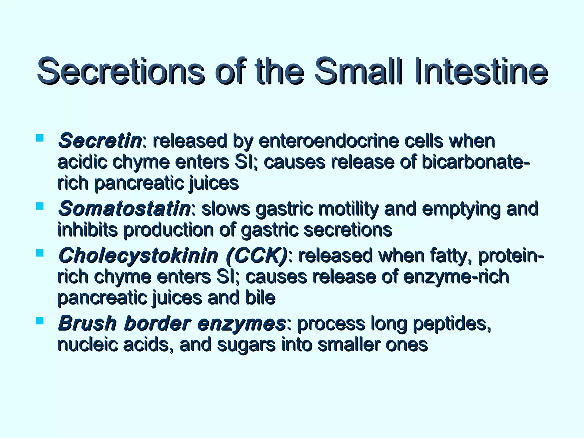 Secretions of the Small IntestineSecretions of the Small Intestine
 SecretinSecretin: released by enteroendocrine cells when: released by enteroendocrine cells when
acidic chyme enters SI; causes release of bicarbonate-acidic chyme enters SI; causes release of bicarbonate-
rich pancreatic juicesrich pancreatic juices
 SomatostatinSomatostatin: slows gastric motility and emptying and: slows gastric motility and emptying and
inhibits production of gastric secretionsinhibits production of gastric secretions
 Cholecystokinin (CCK)Cholecystokinin (CCK) : released when fatty, protein-: released when fatty, protein-
rich chyme enters SI; causes release of enzyme-richrich chyme enters SI; causes release of enzyme-rich
pancreatic juices and bilepancreatic juices and bile
 Brush border enzymesBrush border enzymes: process long peptides,: process long peptides,
nucleic acids, and sugars into smaller onesnucleic acids, and sugars into smaller ones
 
