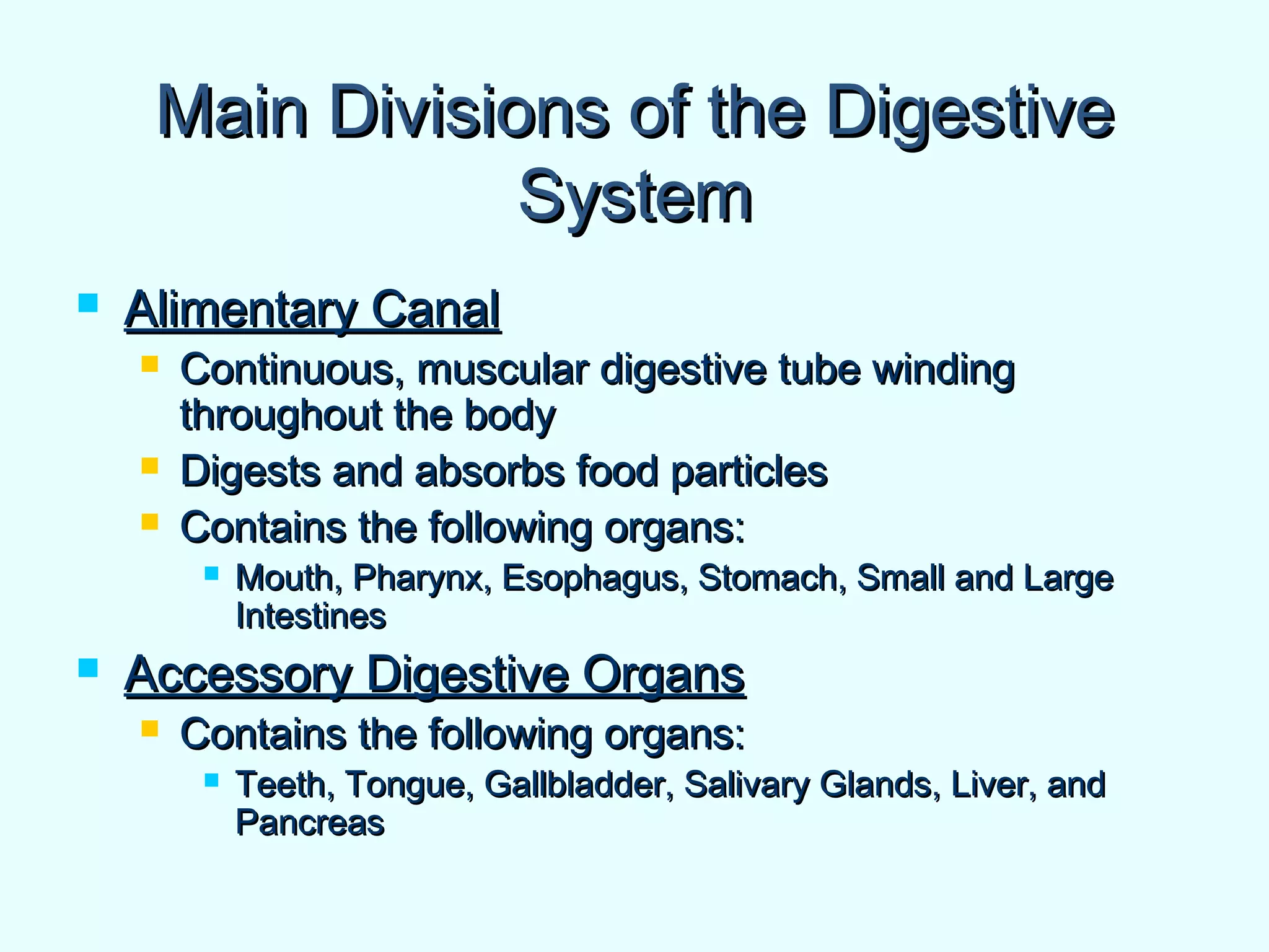 Main Divisions of the DigestiveMain Divisions of the Digestive
SystemSystem
 Alimentary CanalAlimentary Canal
 Continuous, muscular digestive tube windingContinuous, muscular digestive tube winding
throughout the bodythroughout the body
 Digests and absorbs food particlesDigests and absorbs food particles
 Contains the following organs:Contains the following organs:
 Mouth, Pharynx, Esophagus, Stomach, Small and LargeMouth, Pharynx, Esophagus, Stomach, Small and Large
IntestinesIntestines
 Accessory Digestive OrgansAccessory Digestive Organs
 Contains the following organs:Contains the following organs:
 Teeth, Tongue, Gallbladder, Salivary Glands, Liver, andTeeth, Tongue, Gallbladder, Salivary Glands, Liver, and
PancreasPancreas
 